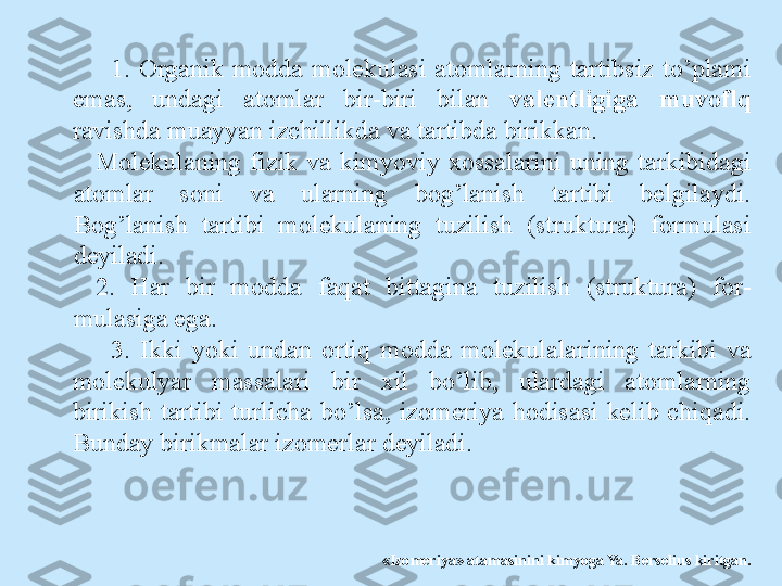 1.  Organik  modda  molekulasi  atomlarning  tartibsiz  to’plami 
emas,  undagi  atomlar  bir-biri  bilan  valentligiga  muvoflq 
ravishda muayyan izchillikda va tartibda birikkan.
Molekulaning  fizik  va  kimyoviy  xossalarini  uning  tarkibidagi 
atomlar  soni  va  ularning  bog’lanish  tartibi  belgilaydi. 
Bog’lanish  tartibi  molekulaning  tuzilish  (struktura)  formulasi 
deyiladi.
2.  Har  bir  modda  faqat  bittagina  tuzilish  (struktura)  for- 
mulasiga ega.
3.  Ikki  yoki  undan  ortiq  modda  molekulalarining  tarkibi  va 
molekulyar  massalari  bir  xil  bo’lib,  ulardagi  atomlarning 
birikish  tartibi  turlicha  bo’lsa,  izomeriya  hodisasi  kelib  chiqadi. 
Bunday birikmalar izomerlar deyiladi.
«Izomeriya» atamasinini kimyoga Ya. Berselius kiritgan. 