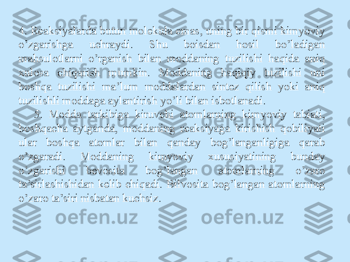 4. Reaksiyalarda butun molekula emas, uning bir qismi kimyoviy 
o’zgarishga  uchraydi.  Shu  boisdan  hosil  bo’ladigan 
mahsulotlarni  o’rganish  bilan  moddaning  tuzilishi  haqida  aniq 
xulosa  chiqarish  mumkin.  Moddaning  haqiqiy  tuzilishi  uni 
boshqa  tuzilishi  ma’lum  moddalardan  sintez  qilish  yoki  aniq 
tuzilishli moddaga aylantirish yo’li bilan isbotlanadi.
5.  Modda  tarkibiga  kiruvchi  atomlarning  kimyoviy  tabiati, 
boshqacha  aytganda,  moddaning  reaksiyaga  kirishish  qobiliyati 
ular  boshqa  atomlar  bilan  qanday  bog’langanligiga  qarab 
o’zgaradi.  Moddaning  kimyoviy  xususiyatining  bunday 
o’zgarishi  bevosita  bog’langan  atomlarning  o’zaro 
ta’sirlashishidan  kelib  chiqadi.  Bilvosita  bog’langan  atomlarning 
o’zaro ta’siri nisbatan kuchsiz. 