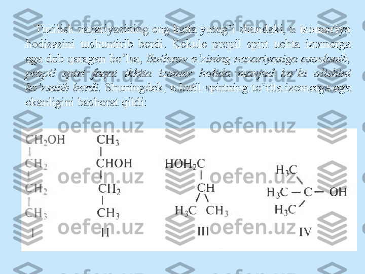 Tuzilish nazariyasining eng katta yutug’i shundaki, u  izomeriya  
hodisasini  tushuntirib  berdi.  Kekule  propil  spirt  uchta  izomerga 
ega deb qaragan bo’lsa,  Butlerov o’zining nazariyasiga asoslanib, 
propil  spirt  faqat  ikkita  izomer  holida  mavjud  bo’la  olishini 
ko’rsatib berdi.  Shuningdek, u butil spirtning to’rtta izomerga ega 
ekanligini bashorat qildi: 