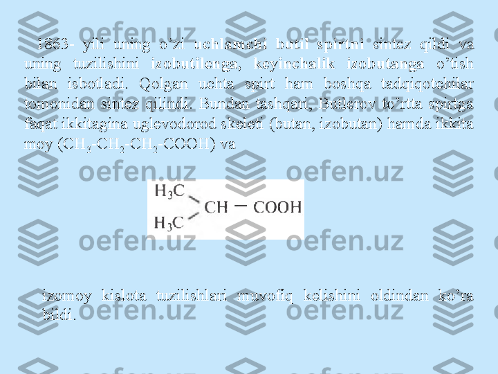 1863-  yili  uning  o’zi  uchlamchi  butil  spirtni  sintez  qildi  va 
uning  tuzilishini  izobutilenga,  keyinchalik  izobutanga  o’tish 
bilan  isbotladi.  Qolgan  uchta  spirt  ham  boshqa  tadqiqotchilar 
tomonidan  sintez  qilindi.  Bundan  tashqari,  Butlerov  to’rtta  spirtga 
faqat ikkitagina uglevodorod skeleti (butan, izobutan) hamda ikkita 
mo у  (CH
3 -CH
2 -CH
2 -COOH) va
izomoy  kislota  tuzilishlari  muvofiq  kelishini  oldindan  ko’ra 
bildi. 