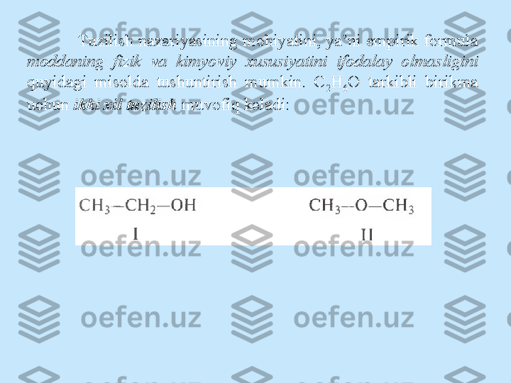 Tuzilish nazariyasining mohiyatini, ya’ni empirik formula  
moddaning  fizik  va  kimyoviy  xususiyatini  ifodalay  olmasligini
quyidagi  misolda  tushuntirish  mumkin.  C
2 H
6 O  tarkibli  birikma 
uchun  ikki xil tuzilish  muvofiq keladi: 