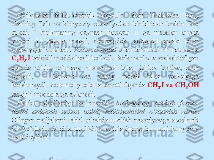 Birikmalar  bitta  empirik  formula  bilan  ifodalansa  ham, 
ularning  fizik  va  kimyoviy  xususiyatlari  bir-biridan  keskin  farq 
qiladi.  I  birikmaning  qaynash  harorati  II  ga  nisbatan  ancha 
yuqori.  U  natriy   metali,  shuningdek,  vodorod  yodid  bilan 
reaksiyaga  kirishadi.  Vodorod  yodid  bilan  ta’sirlashish  natijasida 
C
2 H
5 J  tarkibli modda hosil bo’ladi. Birikmani suv aralashtirilgan 
spirtda  eritib,  eritmaga  rux   metali  bilan  ishlov  berilsa,  etan 
olinadi.  II  birikma  esa  natriy  metali  bilan  reaksiyaga 
kirishmaydi,  vodorod yodid  ta’sir ettirilganda  CH
3 J va CH
3 OH 
tarkibli moddalarga aylanadi.
Ushbu  misollardan  ko’rinadiki,  birikmaning  tuzilish  formu- 
lasini  aniqlash  uchun  uning  reaksiyalarini  o’rganish  zarur . 
Olingan  natijalarni  tahlil  qilishda  tuzilish  nazariyasiga  asoslanib 
ish  ko’riladi.  Modda  tuzilishini  aniqlashning  bu  usuli  kimyoviy 
usul deyiladi. 