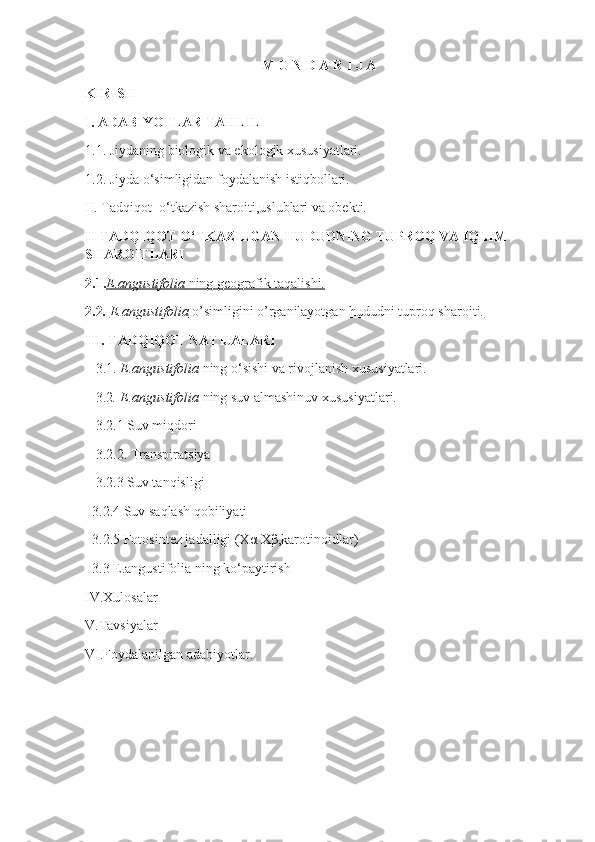 M U N D A R I J A
KIRISH
I.   ADABIYOTLAR TAHLILI
1.1 .  Jiydaning biologik va ekologik xususiyatlari.
1.2 .  Jiyda o‘simligidan foydalanish istiqbollari.
II. Tadqiqot  o‘tkazish sharoiti,uslublari va obekti.
II TADQIQOT O‘TKAZILGAN HUDUDNING TUPROQ VA IQLIM 
SHAROITLARI
2.1. E.angustifolia     ning geografik taqalishi.   
2.2 .  E.angustifolia     o’simligini o’rganilayotgan hududni tuproq sharoiti.   
III. TADQIQOT NATIJALARI
    3.1.  E.angustifolia  ning o‘sishi va rivojlanish xususiyatlari.
    3.2 . E.angustifolia  ning suv almashinuv xususiyatlari.
    3.2.1 Suv miqdori
    3.2.2. Transpiratsiya
    3.2.3 Suv tanqisligi
   3.2.4 Suv saqlash qobiliyati
   3.2.5 Fotosintez jadalligi (Xα   Xβ,karotinoidlar)
   3.3 E.angustifolia ning ko‘paytirish 
IV.Xulosalar
V.Tavsiyalar
VI.Foydalanilgan adabiyotlar. 