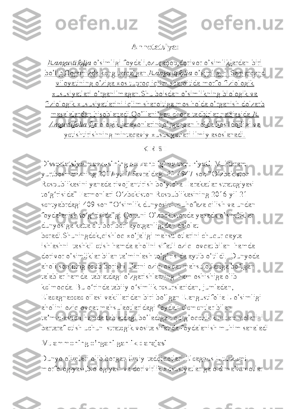 Annotatsiya:
E.angustifolia     o’simligi foydali,ozuqabop,dorivor o’simliklardan biri   
bo’lib,floramizda keng tarqalgan.    E.angustifolia     o’simligini Samarqand   
viloyatining o’ziga xos tuproq iqlim sharoitida morfo-fiziologik
xususiyatlari o’rganilmagan.Shu boisdan o’simlikning biologik va
fiziologik xususiyatlarini iqlim sharoitiga mos holda o’rganish dolzarb
masalalardan hisoblanadi.Qo’llanilgan chora-tadbirlar natijasida     E.   
Angustifolia     fiziologik jarayonlarini o’rgangan holda hosildorligi va   
yetishtirishning mintaqaviy xususiyatlari ilmiy asoslanadi.
KIRISH
Dissertatsiya mavzusining dolzarbligi va zaruriyati .  Muhtaram 
yurtboshimizning 2017-yil 7-fevraldagi PF-4947-son “O zbekiston ʻ
Respublikasini yanada rivojlantirish bo yicha Harakatlar strategiyasi 	
ʻ
to g risida” Farmonlari O zbekiston Respublikasining 2016-yil 21-	
ʻ ʻ ʻ
sentyabrdagi 409-son “O simlik dunyosini muhofaza qilish va undan 	
ʻ
foydalanish to g risida”gi Qonuni O’zbekistonda yanada o’simliklar 	
ʻ ʻ
dunyosiga katta e’tibor berilayotganligidan dalolat 
beradi.Shuningdek,qishloq xo‘jaligi mahsulotlarini chuqur qayta 
ishlashni  tashkil etish hamda aholini sifatli oziq- ovqat bilan  hamda  
dorivor o’simliklar bilan ta’minlash to‘g’risida aytib o‘tildi.  Dunyoda 
aholi sonining ortib borishi ularni oziq-ovqat mahsulotlariga bo lgan 	
ʻ
talablar hamda  tabiatdagi o’zgarishlarning  ham oshishiga olib 
kelmoqda. Bu o rinda tabiiy o simlik resurslaridan, jumladan, 	
ʻ ʻ
Elaeagnaceae oilasi vakillaridan biri bo’lgan E.angustifolia L o’simligi 
aholini oziq-ovqat mahsulaotlaridagi foydali elementlar bilan 
ta minlashda hamda tabiatdagi bo’ladigan qurg’oqchilik muammolarini 	
ʼ
bartaraf etish uchun  strategik vosita sifatida foydalanish muhim sanaladi
Muammoning o’rganilganlik darajasi
Dunyo olimlari olib borgan ilmiy-tadqiqotlari:Eleagnus L.turkumi 
morfologiyasi,biologiyasi va dorivirlik xususiyatlariga oid ma’lumotlar  