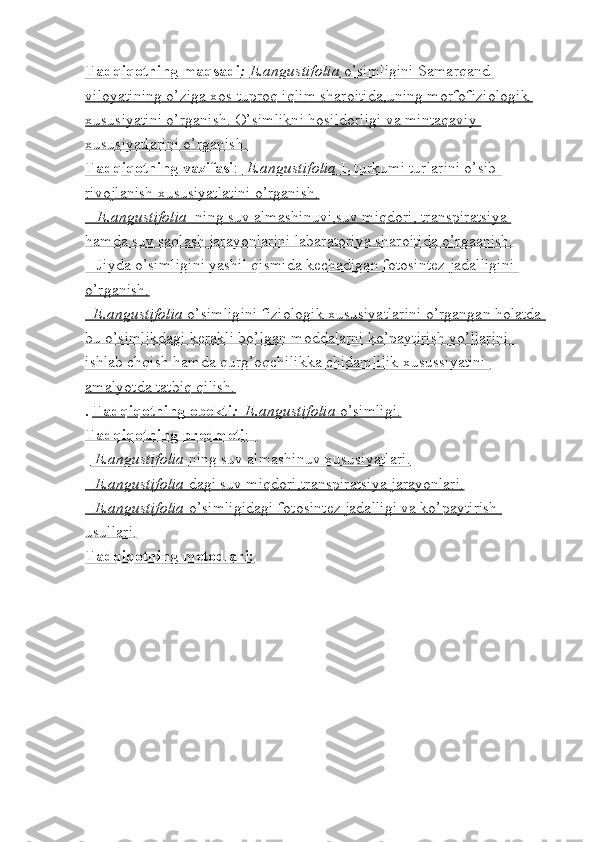 Tadqiqotning maqsadi    :     E.angustifolia     o’simligini Samarqand    
viloyatining o’ziga xos tuproq iqlim sharoitida,uning morfofiziologik 
xususiyatini o’rganish. O’simlikni hosildorligi va mintaqaviy 
xususiyatlarini o’rganish.
Tadqiqotning vazifasi    :     E.angustifolia     L turkumi turlarini o’sib-   
rivojlanish xususiyatlatini o’rganish.
   E.angustifolia      ning suv almashinuvi,suv miqdori, transpiratsiya    
hamda suv saqlash jarayonlarini labaratoriya sharoitida o’rgaanish.
   Jiyda o’simligini yashil qismida kechadigan fotosintez jadalligini 
o’rganish.
     E.angustifolia     o’simligini fiziologik xususiyatlarini o’rgangan holatda    
bu o’simlikdagi kerakli bo’lgan moddalarni ko’paytirish yo’llarini  
ishlab chqish hamda qurg’oqchilikka chidamlilik xusussiyatini 
amalyotda tatbiq qilish.
.  Tadqiqotning obekti    :  E.angustifolia     o’simligi.   
Tadqiqotning predmeti    :       
-  E.angustifolia     ning suv almashinuv xususiyatlari.   
-    E.angustifolia     dagi suv miqdori,transpiratsiya jarayonlari.   
-    E.angustifolia     o’simligidagi fotosintez jadalligi va ko’paytirish    
usullari.
Tadqiqotning metodlari: 