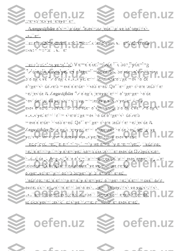 ,transpiratsiya jarayonlari.
-    E.angustifolia     o’simligidagi fotosintez jadalligi va ko’paytirish    
usullari.
Tadqiqotning metodlari;Emperik  tadqiqot usullari,tajribaviy 
eksprimental usu llar
Tadqiqotning yangiligi : Mamalakatimizda ilk bor jiydaning 
fiziologik xususiyatlari o’rganilmoqda. Shu boisdan o’simlikning 
biologik va fiziologik xususiyatlarini iqlim sharoitiga mos holda 
o’rganish dolzarb masalalardan hisoblanadi.Qo’llanilgan chora-tadbirlar 
natijasida  E. Angustifolia  fiziologik jarayonlarini o’rgangan holda 
hosildorligi va yetishtirishning mintaqaviy xususiyatlari ilmiy 
asoslanadi or povqat   Shu boisdan o’simlikning biologik va fiziologik 
xususiyatlarini iqlim sharoitiga mos holda o’rganish dolzarb 
masalalardan hisoblanadi.Qo’llanilgan chora-tadbirlar natijasida  E. 
Angustifolia  fiziologik jarayonlarini o’rgangan holda hosildorligi va 
yetishtirishning mintaqaviy xususiyatlari ilmiy asoslanadi .
Tadqiqot natijalarining ilmiy va amaliy ahamiyati .  Tadqiqot 
natijalarining ilmiy ahamiyati kompleks tahlillar asosida O'zbyekiston 
hududida Е. Angustifolia o’simligining mavjudligini asoslanganligi, ular
taksonomik belgilarining orografiya va muhitga qarab 
o'zgaruvchanligini ochib berganligi bilan izohlanadi. 
Tadqiqot natijalarining amaliy ahamiyati olingan natijalarni mevali oziq-
ovqat ekinlari zahiralarini baholash, ularni ko'paytirish va yetishtirish 
usullarini takomillashtirish, istiqbolli formalarini ajratish hamda 
selektsiyasini tashkil etishga hizmat qilishi bilan asoslanadi. 