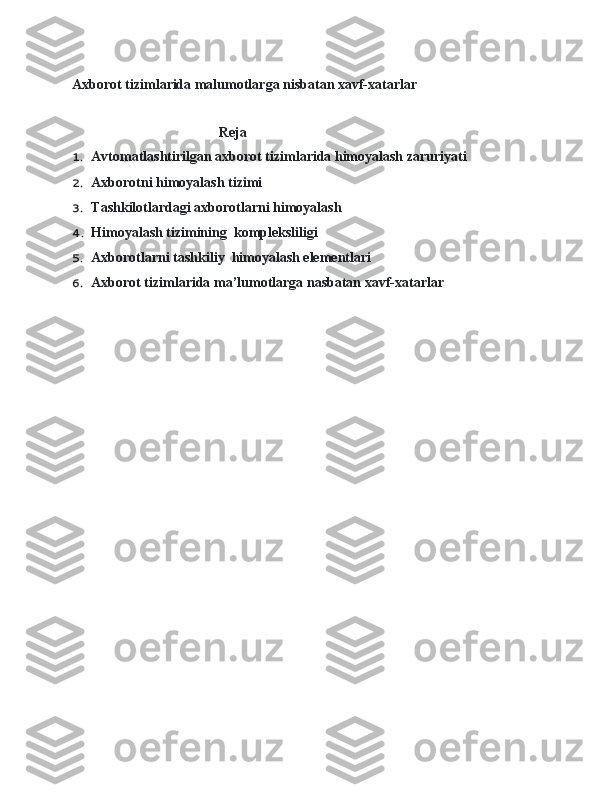 Axborot tizimlarida malumotlarga nisbatan xavf-xatarlar
                                          Reja  
1. Avtomatlashtirilgan axborot tizimlarida himoyalash zaruriyati  
2. Axborotni himoyalash tizimi  
3. Tashkilotlardagi axborotlarni himoyalash  
4. Himoyalash tizimining  kompleksliligi  
5. Axborotlarni tashkiliy  himoyalash elementlari  
6. Axborot tizimlarida ma’lumotlarga nasbatan xavf-xatarlar  
    