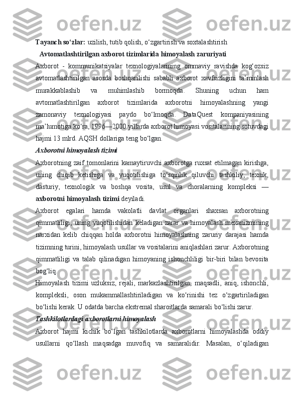 Tayanch so‘zlar:  uzilish, tutib qolish, o‘zgartirish va soxtalashtirish 
    Avtomatlashtirilgan axborot tizimlarida himoyalash zaruriyati  
Axborot   -   kommunikatsiyalar   texnologiyalarining   ommaviy   ravishda   kog‘ozsiz
avtomatlashtirilgan   asosda   boshqarilishi   sababli   axborot   xavfsizligini   ta’minlash
murakkablashib   va   muhimlashib   bormoqda.   Shuning   uchun   ham
avtomatlashtirilgan   axborot   tizimlarida   axborotni   himoyalashning   yangi
zamonaviy   texnologiyasi   paydo   bo‘lmoqda.   DataQuest   kompaniyasining
ma’lumotiga ko‘ra, 1996—2000 yillarda axborot himoyasi vositalarining sotuvdagi
hajmi 13 mlrd. AQSH dollariga teng bo‘lgan. 
Axborotni himoyalash tizimi  
Axborotning   zaif   tomonlarini   kamaytiruvchi   axborotga   ruxsat   etilmagan   kirishga,
uning   chiqib   ketishiga   va   yuqotilishiga   to‘sqinlik   qiluvchi   tashkiliy,   texnik,
dasturiy,   texnologik   va   boshqa   vosita,   usul   va   choralarning   kompleksi   —
axborotni himoyalash tizimi  deyiladi. 
Axborot   egalari   hamda   vakolatli   davlat   organlari   shaxsan   axborotning
qimmatliligi,   uning  yuqotilishidan   keladigan   zarar   va   himoyalash   mexanizmining
narxidan   kelib   chiqqan   holda   axborotni   himoyalashning   zaruriy   darajasi   hamda
tizimning turini, himoyalash usullar va vositalarini aniqlashlari zarur. Axborotning
qimmatliligi   va   talab   qilinadigan   himoyaning   ishonchliligi   bir-biri   bilan   bevosita
bog‘liq. 
Himoyalash   tizimi   uzluksiz,   rejali,   markazlashtirilgan,   maqsadli,   aniq,   ishonchli,
kompleksli,   oson   mukammallashtiriladigan   va   ko‘rinishi   tez   o‘zgartiriladigan
bo‘lishi kerak. U odatda barcha ekstremal sharoitlarda samarali bo‘lishi zarur. 
Tashkilotlardagi axborotlarni himoyalash  
Axborot   hajmi   kichik   bo‘lgan   tashkilotlarda   axborotlarni   himoyalashda   oddiy
usullarni   qo‘llash   maqsadga   muvofiq   va   samaralidir.   Masalan,   o‘qiladigan 