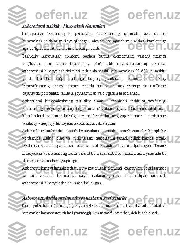 Axborotlarni tashkiliy  himoyalash elementlari  
Himoyalash   texnologiyasi   personalni   tashkilotning   qimmatli   axborotlarini
himoyalash qoidalariga rioya qilishga undovchi boshqarish va cheklash harakteriga
ega bo‘lgan choratadbirlarni o‘z ichiga oladi. 
Tashkiliy   himoyalash   elementi   boshqa   barcha   elementlarni   yagona   tizimga
bog‘lovchi   omil   bo‘lib   hisoblanadi.   Ko‘pchilik   mutaxassislarning   fikricha,
axborotlarni himoyalash tizimlari tarkibida tashkiliy himoyalash 50-60 %  ni tashkil
qiladi.   Bu   hol   ko‘p   omillarga   bog‘liq,   jumladan,   axborotlarni   tashkiliy
himoyalashning   asosiy   tomoni   amalda   himoyalashning   prinsipi   va   usullarini
bajaruvchi personalni tanlash, joylashtirish va o‘rgatish hisoblanadi. 
Axbortlarni   himoyalashning   tashkiliy   chora   –   tadbirlari   tashkilot   xavfsizligi
xizmatining me’yoriy uslubiy hujjatlarida o‘z  aksini  topadi. Shu munosabat  bilan
ko‘p hollarda yuqorida ko‘rilgan tizim elementlarining yagona nomi — axborotni
tashkiliy - huquqiy himoyalash elementini ishlatadilar. 
Axborotlarni muhandis – texiik himoyalash elementi  - texnik vositalar kompleksi
yordamida   hudud,   bino   va   qurilmalarni   quriqlashni   tashkil   qilish   hamda   texnik
tekshirish   vositalariga   qarshi   sust   va   faol   kurash   uchun   mo‘ljallangan.   Texnik
himoyalash vositalarining narxi baland bo‘lsada, axborot tizimini himoyalashda bu
element muhim ahamiyatga ega. 
Axborotni himoyalashning dasturiy – matematik elementi kompyuter, lokal tarmoq
va   turli   axborot   tizimlarida   qayta   ishlanadigan   va   saqlanadigan   qimmatli
axborotlarni himoyalash uchun mo‘ljallangan. 
   
Axborot tizimlarida ma’lumotlarga nasbatan xavf-xatarlar  
Kompyuter tizimi (tarmogi)ga ziyon yetkazishi mumkin bo‘lgan sharoit, harakat va
jarayonlar  kompyuter tizimi (tarmogi)  uchun xavf - xatarlar, deb hisoblanadi.  