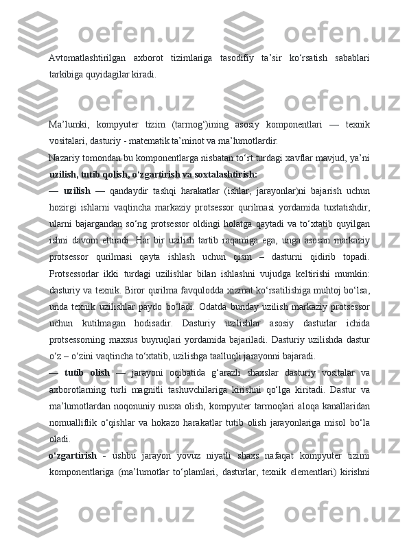 Avtomatlashtirilgan   axborot   tizimlariga   tasodifiy   ta’sir   ko‘rsatish   sabablari
tarkibiga quyidagilar kiradi. 
 
 
Ma’lumki,   kompyuter   tizim   (tarmog‘)ining   asosiy   komponentlari   —   texnik
vositalari, dasturiy - matematik ta’minot va ma’lumotlardir. 
Nazariy tomondan bu komponentlarga nisbatan to‘rt turdagi xavflar mavjud, ya’ni
uzilish, tutib qolish, o‘zgartirish va soxtalashtirish:  
—   uzilish   —   qandaydir   tashqi   harakatlar   (ishlar,   jarayonlar)ni   bajarish   uchun
hozirgi   ishlarni   vaqtincha   markaziy   protsessor   qurilmasi   yordamida   tuxtatishdir,
ularni   bajargandan   so‘ng   protsessor   oldingi   holatga   qaytadi   va   to‘xtatib   quyilgan
ishni   davom   ettiradi.   Har   bir   uzilish   tartib   raqamiga   ega,   unga   asosan   markaziy
protsessor   qurilmasi   qayta   ishlash   uchun   qism   –   dasturni   qidirib   topadi.
Protsessorlar   ikki   turdagi   uzilishlar   bilan   ishlashni   vujudga   keltirishi   mumkin:
dasturiy va texnik. Biror qurilma favqulodda xizmat ko‘rsatilishiga muhtoj bo‘lsa,
unda   texnik   uzilishlar   paydo   bo‘ladi.   Odatda   bunday   uzilish   markaziy   protsessor
uchun   kutilmagan   hodisadir.   Dasturiy   uzilishlar   asosiy   dasturlar   ichida
protsessorning   maxsus   buyruqlari   yordamida   bajariladi.   Dasturiy   uzilishda   dastur
o‘z – o‘zini vaqtincha to‘xtatib, uzilishga taalluqli jarayonni bajaradi. 
—   tutib   olish   —   jarayoni   oqibatida   g‘arazli   shaxslar   dasturiy   vositalar   va
axborotlarning   turli   magnitli   tashuvchilariga   kirishni   qo‘lga   kiritadi.   Dastur   va
ma’lumotlardan   noqonuniy   nusxa   olish,   kompyuter   tarmoqlari   aloqa   kanallaridan
nomualliflik   o‘qishlar   va   hokazo   harakatlar   tutib   olish   jarayonlariga   misol   bo‘la
oladi. 
o‘zgartirish   -   ushbu   jarayon   yovuz   niyatli   shaxs   nafaqat   kompyuter   tizimi
komponentlariga   (ma’lumotlar   to‘plamlari,   dasturlar,   texnik   elementlari)   kirishni 