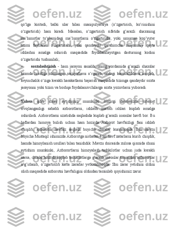 qo‘lga   kiritadi,   balki   ular   bilan   manipulyatsiya   (o‘zgartirish,   ko‘rinishini
o‘zgartirish)   ham   kiradi.   Masalan,   o‘zgartirish   sifatida   g‘arazli   shaxsning
ma’lumotlar   to‘plamidagi   ma’lumotlarni   o‘zgartirishi,   yoki   umuman   kop’yuter
tizimi   fayllarini   o‘zgartirishi,   yoki   qandaydir   qo‘shimcha   noqonuniy   qayta
ishlashni   amalga   oshirish   maqsadida   foydalanilayotgan   dasturning   kodini
o‘zgartirishi tushunilali; 
- soxtalashtirish   -   ham   jarayon   sanalib,   uning   yordamida   g‘arazli   shaxslar
tizimda   hisobga   olinmagan   vaziyatlarni   o‘rganib,   undagi   kamchiliklarni   aniqlab,
keyinchalik o‘ziga kerakli harakatlarni bajarish maqsadida tizimga qandaydir soxta
jarayonni yoki tizim va boshqa foydalanuvchilarga soxta yozuvlarni yuboradi. 
Xulosa   qilib   shuni   aytishimiz   mumkinki   Hozirgi   davrimizda   internet
rivojlanganligi   sababli   axborotlarni,   ishlash   uzatish   ishlari   kuplab   amalga
oshiriladi. Axborotlarni uzatishda saqlashda kuplab g’arazli insonlar havfi bor. Bu
haflardan   himoya   bulish   uchun   ham   hozirda   Axborot   havfsizligi   fani   ishlab
chiqilib,   axborotni   havfsiz   saqlash   buyicha   chiralar   kurinmoqda.   Biz   mavzu
buyicha Mustaqil ishimizda Axborotga nisbatan 4 xil havf xatarlarni kurib chiqdik,
hamda himoylanish usullari bilan tanishdik. Mavzu doirasida xulosa qismida shuni
aytishim   mumkinki,   Axborortlarni   himoyalash   tashkilotlar   uchun   juda   kerakli
narsa, chunki hozirda kuplab tashkilotlarga g’arazli insonlar tomondan axborortlar
o’g’irlanib,   o’zgartirilib   katta   zararlar   yetkazilmoqda.   Shu   zarar   yetishini   oldini
olish maqsadida axborotni havfsiligini oldindan taminlab quyishimiz zarur. 