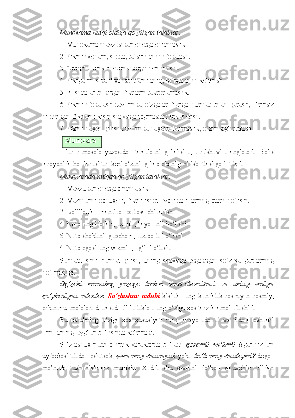 Muhokama nutqi oldiga qo‘yilgan talablar:
1. Muhokama mavzu s idan chetga chiqmaslik.
2. Fikrni ixcham, sodda, ta’sirli qilib ifodalash.
3. Ortiqcha lirik chekinishlarga berilmaslik.
4. Fikrga mos dalil va isbotlarni aniq, lo‘nda qilib keltirish.
5. Boshqalar bildirgan fikrlarni takrorlamaslik.
6. Fikrni   ifodalash   davomida   o‘zgalar   fikriga   hurmat   bilan   qarash,   o‘rinsiz
bildirilgan fikrlarni kishi shaxsiga tegmasdan inkor etish.
7. Fikrni bayon qilish davomida hayajonlanmaslik, o‘zini og‘ir tutish.
Munozara
–   biror   masala   yuzasidan   taraflarning   bahsini,   tortishuvini   anglatadi.   Bahs
jarayonida har bir ishtirokchi o‘zining haq ekanligini isbotlashga intiladi.
Munozarada nutqqa qo‘yilgan talablar:
1. Mavzudan chetga chiqmaslik.
2. Mazmunni ochuvchi, fikrni isbotlovchi dalillarning etarli bo‘lishi.
3. Dalillardan mantiqan xulosa chiqarish.
4. Nutqning ifodali, tizimli, hayajonli bo‘lishi.
5. Nutq shaklining ixcham, qiziqarli bo‘lishi.
6. Nutq egasining vazmin, og‘ir bo‘lishi.
Suhbatdoshni   hurmat   qilish,   uning   shaxsiga   tegadigan   so‘z   va   gaplarning
bo‘lmasligi.
Og‘zaki   nutqning   yuzaga   kelish   shart-sharoitlari   va   uning   oldiga
qo‘yiladigan   talablar.   So‘zlashuv   uslubi   kishilarning   kundalik   rasmiy-norasmiy,
erkin muomalalari doirasida til birliklarining o‘ziga xos tarzda amal qilishidir. 
Bu   uslubning   o‘ziga   xos   xususiyati   nutq   jarayonida   til   va   tildan   tashqari
omillarning uyg‘un bo‘lishida ko‘rinadi. 
So‘zlashuv nutqi elliptik xarakterda bo‘ladi:   qorami? ko‘kmi?   Agar biz uni
uy bekasi tilidan eshitsak,  qora choy damlaymi    yoki    ko‘k choy damlaymi?  degan
ma’noda   tushunishimiz   mumkin.   Xuddi   shu   savolni   do‘kon   sotuvchisi   tilidan 