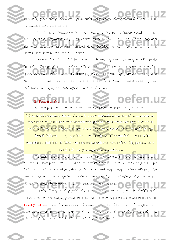 eshitsak,   qora   choy   olasizmi     yoki   ko‘k   choy   sotib   olmoqchimisiz?   ma’nosida
tushunishimiz ham mumkin.
Ikkinchidan,   ekspressivlik   imkoniyatlarini   keng:     ulguramizmi?     degan
savolga   yo‘q,   ulgurmaymiz     deyishdan   ko‘ra   vaziyatdan   kelib   chiqib,   ulgurib
bo‘pmiz,   ulgurish   qayoqda,   ulgurib   ham   bo‘ldik     singari   javoblar   birmuncha
tabiiy va ekspressivroq bo‘lib chiqadi. 
Uchinchidan,   bu   uslubda   ohang   -   intonatsiyaning   ahamiyati   nihoyatda
kattadir. Ohang og‘zaki nutqning reallashuvida til birliklaridan keyingi muhim, hal
qiluvchi vosita bo‘lib, uning nutq tempi, pauza, ton, melodiya, tovush tembri, so‘z
va   gap   urg‘usi   kabi   ko‘rinishlari   ma’noni   farqlashda,   ottenkalarni   ajratib
ko‘rsatishda, hayajonni kuchaytirishda xizmat qiladi. 
2.  Yozma nutq .
Nutqning yozma turi orqali ma’lum fikr yozma ravishda bayon qilinadi.
YOzma nutq suhbatdoshsiz nutqdir. U oddiy maktub, ariza va ma’lumotnomadan
boshlanib, to qissa va romanga qadarbo‘lgan har xil yozma asarlarni o‘z ichiga
oladi. YOzma nutq tildan tashqari vositalar (ohang, pauza, mimika va b.)ga ega
bo‘lmydi. YOzma nutq og‘zaki nutqdan keyin shakllangan bo‘lib, asta-sekin
murakkablashib boradi. Uning asosiy xususiyati ma’lum orfografik, punktuatsion
va stilistik me’yorlarga amal qilinishidir.
YOzma   nutq   og‘zaki   nutqdan   quyidagi   xususiyatlari   bilan   ajralib   turadi:
nutqni   yozayotganda   muallif   vaqt   jihatidan   bemalol   fikrlash   imkoniyatiga   ega
bo‘ladi.   U   o‘z   nutqi   qismlarini   va   butun   nutqni   qayta-qayta   tahrir   qilishi,   fikr
uchun   eng   mos   imkoniyatlarni   tanlashi,   gap   tuzilishini   qulaylashtirishi   mumkin.
SHuning uchun ham yozma nutq og‘zaki nutqdan ravondir.
Rasmiy,   ilmiy,   badiiy-publitsistik   matnlar   yozma   nutq   tarzida   shakllanadi.
Davlat   ma’muriy-huquqiy   muassasalari   da,   rasmiy   diplomatik   munosabatlari   da
rasmiy   matn lardan   foydalaniladi.   Qonun   matnlari,   farmonlar,   farmoyish   lar,
buyruqlar,   xullas   barcha   rasmiy   ish   qog‘ozlari   ana   shu   uslubda   yoziladi.   Bu
uslubning og‘zaki ko‘rinishlari va o‘z me’yorlari mavjud. 