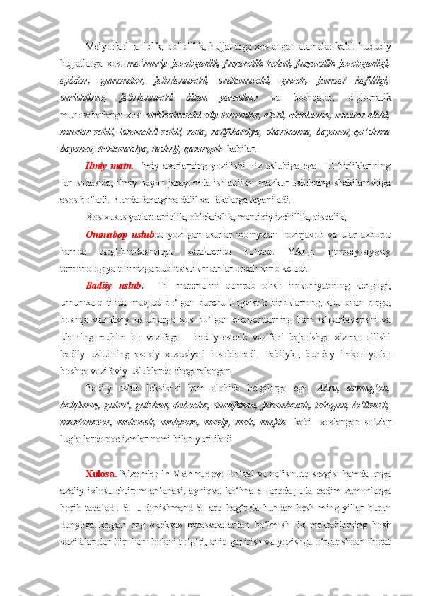 Me’yorlari: aniqlik, qoliplilik, hujjatlarga xoslangan atamalar kabi.   huquqiy
hujjatlarga   xos:   ma’muriy   javobgarlik,   fuqarolik   holati,   fuqarolik   javobgarligi,
aybdor,   gumondor,   jabrlanuvchi,   sudlanuvchi,   guvoh,   jamoat   kafilligi,
surishtiruv,   jabrlanuvchi   bilan   yarashuv   va   boshqalar;   diplomatik
munosabatlarga xos:   ahdlashuvchi oliy tomonlar, elchi, elchixona, muxtor elchi,
muxtor   vakil,   ishonchli   vakil,   nota,   ratifikatsiya,   shartnoma,   bayonot,   qo‘shma
bayonot, deklaratsiya, tashrif, qarorgoh    kabilar.
Ilmiy   matn.   Ilmiy   asarlarning   yozilishi   o‘z   uslubiga   ega.   Til   birliklarining
fan sohasida,   ilmiy  bayon  jarayonida  ishlatilishi  mazkur  uslubning  shakllanishiga
asos bo‘ladi. Bunda faqatgina dalil va faktlarga tayaniladi. 
Xos xususiyatlar: aniqlik, ob’ektivlik, mantiqiy izchillik, qisqalik, 
Ommabop   uslub da   yozilgan   asarlar   mohiyatan   hozirjavob   va   ular   axborot
hamda   targ‘ibot-tashviqot   xarakterida   bo‘ladi.   YAngi   ijtimoiy-siyosiy
terminologiya tilimizga publitsistik matnlar orqali kirib keladi. 
Badiiy   uslub .     Til   materialini   qamrab   olish   imkoniyatining   kengligi,
umumxalq   tilida   mavjud   bo‘lgan   barcha   lingvistik   birliklarning,   shu   bilan   birga,
boshqa   vazifaviy   uslublarga   xos   bo‘lgan   elementlarning   ham   ishlatilaverishi   va
ularning   muhim   bir   vazifaga   –   badiiy-estetik   vazifani   bajarishga   xizmat   qilishi
badiiy   uslubning   asosiy   xususiyati   hisoblanadi.   Tabiiyki,   bunday   imkoniyatlar
boshqa vazifaviy uslublarda chegaralangan.
Badiiy   uslub   leksikasi   ham   alohida   belgilarga   ega.   Abru,   armug‘on,
balqimoq, gulro‘, gulshan, debocha, durafshon, jahonbaxsh, lolagun, lo‘livash,
mardonavor,   mahvash,   mahpora,   moviy,   moh,   mujda     kabi     xoslangan   so‘zlar
lug‘atlarda poetizmlar nomi bilan yuritiladi.
Xulosa.  Nizomiddin Mahmudov : Go‘zal va nafis nutq sezgisi hamda unga
azaliy   ixlosu   ehtirom   an’anasi,   ayniqsa,   ko‘hna   SHarqda   juda   qadim   zamonlarga
borib   taqaladi.   SHu   donishmand   SHarq   bag‘rida   bundan   besh   ming   yillar   burun
dunyoga   kelgan   eng   «keksa»   muassasalardan   bo‘lmish   ilk   maktablarning   bosh
vazifalaridan biri ham bolani to‘g‘ri, aniq gapirish va yozishga o‘rgatishdan iborat 