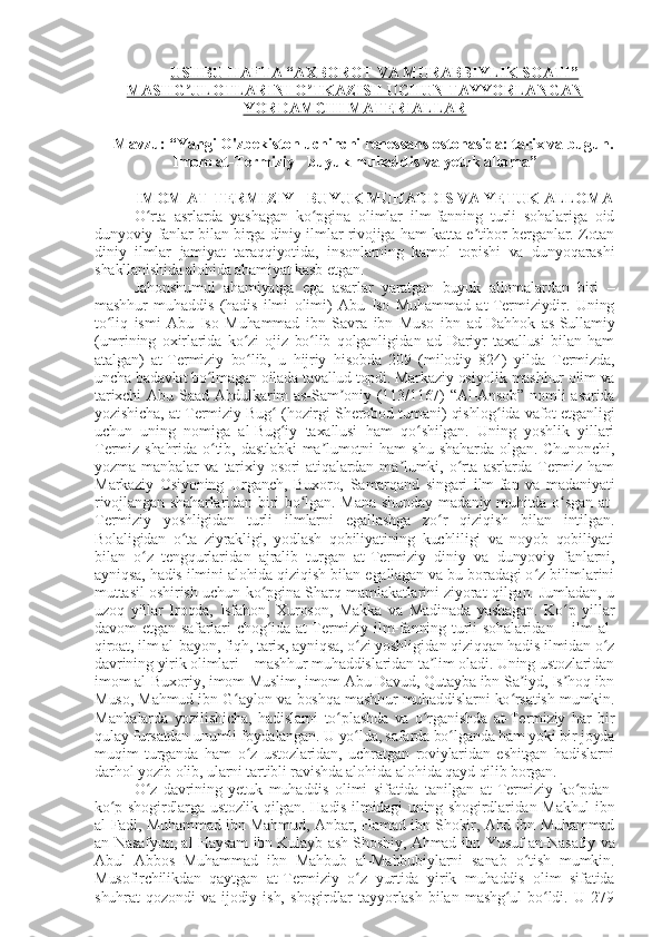 USHBU HAFTA “AXBOROT VA MURABBIYLIK SOATI”
MASHG ULOTLARINI O TKAZISH UCHUN TAYYORLANGANʼ ʼ
YORDAMCHI MATERIALLAR
Mavzu: “Yangi O'zbekiston uchinchi renessans ostonasida: tarix va bugun.
Imom at-Termiziy - buyuk muhaddis va  ye tuk alloma ”
IMOM AT-TERMIZIY - BUYUK MUHADDIS VA  Y ETUK ALLOMA
O rta   asrlarda   yashagan   ko pgina   olimlar   ilm-fanning   turli   sohalariga   oid	
ʻ ʻ
dunyoviy fanlar bilan birga diniy ilmlar rivojiga ham katta e tibor berganlar. Zotan	
ʼ
diniy   ilmlar   jamiyat   taraqqiyotida,   insonlarning   kamol   topishi   va   dunyoqarashi
shakllanishida alohida ahamiyat kasb etgan.
Jahonshumul   ahamiyatga   ega   asarlar   yaratgan   buyuk   allomalardan   biri   –
mashhur   muhaddis   (hadis   ilmi   olimi)   Abu   Iso   Muhammad   at-Termiziydir.   Uning
to liq   ismi   Abu   Iso   Muhammad   ibn   Savra   ibn   Muso   ibn   ad-Dahhok   as-Sullamiy	
ʻ
(umrining   oxirlarida   ko zi   ojiz   bo lib   qolganligidan   ad-Dariyr   taxallusi   bilan   ham	
ʻ ʻ
atalgan)   at-Termiziy   bo lib,   u   hijriy   hisobda   209   (milodiy   824)   yilda   Termizda,
ʻ
uncha badavlat bo lmagan oilada tavallud topdi. Markaziy osiyolik mashhur olim va	
ʻ
tarixchi  Abu Saad Abdulkarim as-Sam oniy (113/1167) “Al-Ansob” nomli asarida	
ʼ
yozishicha, at-Termiziy Bug  (hozirgi Sherobod tumani) qishlog ida vafot etganligi	
ʻ ʻ
uchun   uning   nomiga   al-Bug iy   taxallusi   ham   qo shilgan.   Uning   yoshlik   yillari
ʻ ʻ
Termiz   shahrida   o tib,   dastlabki   ma lumotni   ham   shu   shaharda   olgan.   Chunonchi,	
ʻ ʼ
yozma   manbalar   va   tarixiy   osori   atiqalardan   ma lumki,   o rta  asrlarda   Termiz   ham	
ʼ ʻ
Markaziy   Osiyoning   Urganch,   Buxoro,   Samarqand   singari   ilm-fan   va   madaniyati
rivojlangan shaharlaridan  biri  bo lgan. Mana  shunday madaniy muhitda o sgan  at-	
ʻ ʻ
Termiziy   yoshligidan   turli   ilmlarni   egallashga   zo r   qiziqish   bilan   intilgan.	
ʻ
Bolaligidan   o ta   ziyrakligi,   yodlash   qobiliyatining   kuchliligi   va   noyob   qobiliyati	
ʻ
bilan   o z   tengqurlaridan   ajralib   turgan   at-Termiziy   diniy   va   dunyoviy   fanlarni,	
ʻ
ayniqsa, hadis ilmini alohida qiziqish bilan egallagan va bu boradagi o z bilimlarini	
ʻ
muttasil oshirish uchun ko pgina Sharq mamlakatlarini ziyorat qilgan. Jumladan, u	
ʻ
uzoq   yillar   Iroqda,   Isfahon,   Xuroson,   Makka   va   Madinada   yashagan.   Ko p   yillar	
ʻ
davom   etgan  safarlari   chog ida   at-Termiziy  ilm-fanning  turli   sohalaridan  –  ilm   al-	
ʻ
qiroat, ilm al-bayon, fiqh, tarix, ayniqsa, o zi yoshligidan qiziqqan hadis ilmidan o z	
ʻ ʻ
davrining yirik olimlari – mashhur muhaddislaridan ta lim oladi. Uning ustozlaridan	
ʼ
imom al-Buxoriy, imom Muslim, imom Abu Davud, Qutayba ibn Sa iyd, Is hoq ibn	
ʼ ʼ
Muso, Mahmud ibn G aylon va boshqa mashhur muhaddislarni ko rsatish mumkin.	
ʻ ʻ
Manbalarda   yozilishicha,   hadislarni   to plashda   va   o rganishda   at-Termiziy   har   bir	
ʻ ʻ
qulay fursatdan unumli foydalangan. U yo lda, safarda bo lganda ham yoki bir joyda	
ʻ ʻ
muqim   turganda   ham   o z   ustozlaridan,   uchratgan   roviylaridan   eshitgan   hadislarni	
ʻ
darhol yozib olib, ularni tartibli ravishda alohida-alohida qayd qilib borgan.
O z   davrining   yetuk   muhaddis   olimi   sifatida   tanilgan   at-Termiziy   ko pdan-	
ʻ ʻ
ko p shogirdlarga ustozlik qilgan. Hadis ilmidagi uning shogirdlaridan Makhul ibn	
ʻ
al-Fadl, Muhammad ibn Mahmud, Anbar, Hamad ibn Shokir, Abd ibn Muhammad
an-Nasafyun, al-Haysam ibn Kulayb ash-Shoshiy, Ahmad ibn Yusuf an-Nasafiy va
Abul   Abbos   Muhammad   ibn   Mahbub   al-Mahbubiylarni   sanab   o tish   mumkin.	
ʻ
Musofirchilikdan   qaytgan   at-Termiziy   o z   yurtida   yirik   muhaddis   olim   sifatida	
ʻ
shuhrat   qozondi   va   ijodiy   ish,   shogirdlar   tayyorlash   bilan   mashg ul   bo ldi.   U   279	
ʻ ʻ 