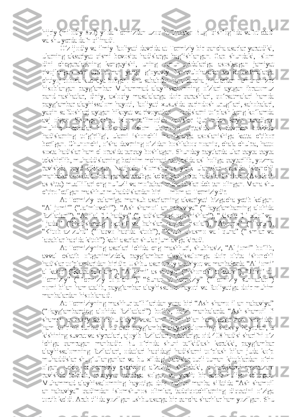 hijriy (milodiy 892) yilda Termizdan uzoq bo lmagan Bug  qishlog ida vafot etadiʻ ʻ ʻ
va shu yerda dafn qilinadi.
O z ijodiy va ilmiy faoliyati davrida at-Termiziy bir qancha asarlar yaratdiki,	
ʻ
ularning   aksariyat   qismi   bevosita   hadislarga   bag ishlangan.   Gap   shundaki,   Islom	
ʻ
dini   chegaralarining   kengayishi,   uning   qonun-qoidalariga   asoslangan   jamiyat
rivojlangan   sari   turli-tuman   yangi   g oyaviy   fikr-mulohazalar   va   ko rsatmalarga	
ʻ ʻ
ehtiyoj tobora kuchaya borgan. Shu sababdan ham barcha jihatlardan namunali zot
hisoblangan   payg ambar   Muhammad   alayhissalomning   o zlari   aytgan   ibratomuz	
ʻ ʻ
pand-nasihatlar,   diniy,   axloqiy   masalalarga   doir   qarashlari,   qo rsatmalari   hamda	
ʻ
payg ambar alayhissalom  hayoti, faoliyati xususida qarindosh-urug lari, sahobalari,	
ʻ ʻ
yaqin safdoshlari aytgan hikoyat va rivoyatlari – hadislarni to plash keng ko lamda	
ʻ ʻ
avj   olgan.   Shunga   ko ra,   islom   ta limotida   hadislar   Qur ondan   keyin   turadigan	
ʻ ʼ ʼ
muhim   manbalar   hisoblanadi.   Islom   ulamolari   o rtasida   ilk   davrdan   boshlab	
ʻ
hadislarning   to g riligi,   ularni   ishonchli   manbalarga   asoslanishiga   katta   e tibor	
ʻ ʻ ʼ
berilgan. Chunonchi, o sha davrning o zidan boshlaboq noaniq, chala-chulpa, hatto	
ʻ ʻ
soxta hadislar ham el orasida tarqay boshlagan. Shunday paytlarda ular qayta-qayta
tekshirilib, muhaddislarning betinim mehnati natijasida asl holiga qaytarilib, yozma
ravishda   qayd   qilingan.   Natijada   islomshunos   yirik   ulamolar   orasida   ishonchli
manbalar asosida to plangan va tartibga keltirilgan oltita hadislar to plami (As-sihoh	
ʻ ʻ
as-sitta) mualliflari eng nufuzli va mo tabar muhaddislar deb tan olingan. Mana shu	
ʻ
e tirof etilgan mashhur muhaddislardan biri – Imom at-Termiziydir.	
ʼ
At-Termiziy   qalamiga   mansub   asarlarning   aksariyati   bizgacha   yetib   kelgan.
“Al-jomi ”   (“Ja mlovchi”).   “Ash-shamoil   an-nabaviya”   (“Payg ambarning   alohida	
ʼ ʼ ʻ
fazilatlari”), “Al-ilal fi-l-hadiys” (“Hadislardagi og ishishlar”), “Risola fi-l-xilof va-	
ʻ
l-jadal”   (“Hadislardagi   ixtilof   va   bahslar   haqida   risola”),   “At-tarix”   (“Tarix”),
“Kitob   az-zuhd”   (“Taqvo   haqida   kitob”),   “Kitob   ul-asmo   va-l-quna”   (“Ismlar   va
laqablar haqida kitob”) kabi asarlar shular jumlasiga kiradi.
At-Termiziyning   asarlari   ichida   eng   mashhuri,   shubhasiz,   “Al-jomi”   bo lib,	
ʻ
avval   eslatib   o tganimizdek,   payg ambar   alayhissalomga   doir   oltita   ishonchli	
ʻ ʻ
hadislar to plamlaridan biridir. Ushbu asar ilmiy adabiyot va manbalarda “Al-jomi	
ʻ ʼ
al-kabir” (“Katta to plam”), “Al-jomi  as-sahiyh” (“Ishonchli to plam”), “Jomi  at-	
ʻ ʼ ʻ ʼ
Termiziy”   (“Termiziy   to plami”),   “Sunan   at-Termiziy”   (“Termiziy   sunnatlari”)	
ʻ
nomi bilan ham atalib, payg ambar alayhissalom  hayoti va faoliyatiga doir muhim	
ʻ
manbalardan hisoblanadi.
At-Termiziyning mashhur ta liflaridan yana biri “Ash-shamo-il an-nabaviya”	
ʼ
(“Payg ambarning   alohida   fazilatlari”)   bo lib,   ba zi   manbalarda   “Ash-shamoil   fi	
ʻ ʻ ʼ
shamoil   an-nabiy  sallolohu  alayhi   vasallam”  nomi  bilan  ham  keltirilgan. Nomidan
ham   ko rinib   turibdiki,   bu   asar   payg ambar   alayhissalomning   shaxsiy   hayotlari,   u
ʻ ʻ
kishining suvrat va siyratlari, ajoyib fazilatlari, odatlariga oid 408 hadisi sharifni o z	
ʻ
ichiga   qamragan   manbadir.   Bu   o rinda   shuni   ta kidlash   kerakki,   payg ambar	
ʻ ʼ ʻ
alayhissalomning   fazilatlari,   odatlari   haqidagi   hadislarni   to plash   bilan   juda   ko p	
ʻ ʻ
muhaddislar   shug ullanganlar   va   bu   xildagi   hadislar   turli-tuman   kitoblardan   o rin	
ʻ ʻ
olgan.   Lekin   at-Termiziy   asarining   afzalligi   shundaki,   u   hadislarni   muntazam
ravishda   to plab,   muayyan   tartibga   solgan   va   yaxlit   bir   kitob   holiga   keltirgan.	
ʻ
Muhammad   alayhissalomning   hayotiga   doir   muhim   manba   sifatida   “Ash-shamoil
an-nabaviya”   qadimdan   islomshunos   olimlar,   tadqiqotchilarning   diqqatini   o ziga	
ʻ
tortib keldi. Arab tilida yozilgan ushbu asarga bir qancha sharhlar ham yozilgan. Shu 