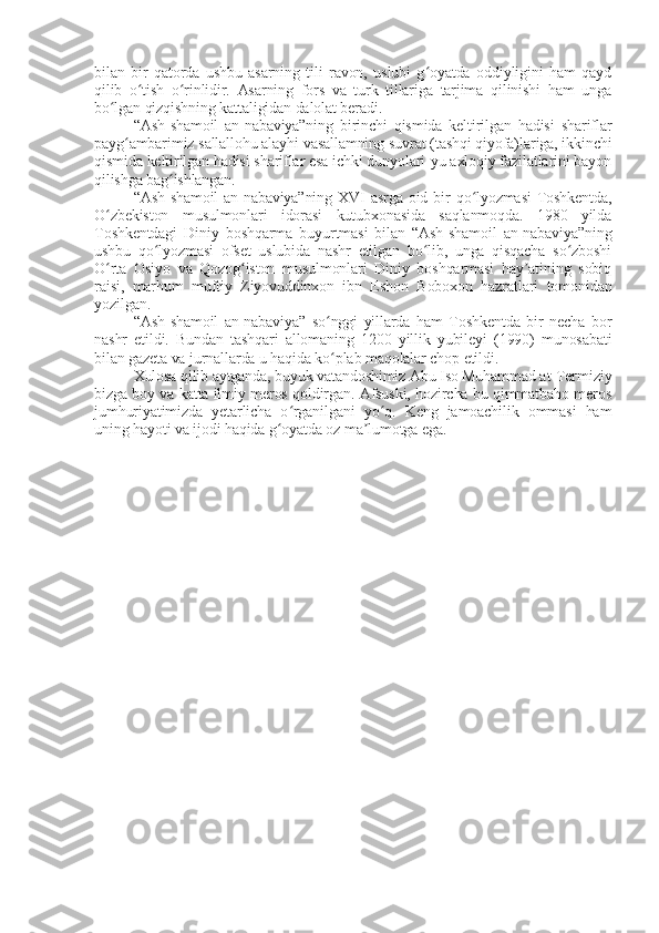 bilan   bir   qatorda   ushbu   asarning   tili   ravon,   uslubi   g oyatda   oddiyligini   ham   qaydʻ
qilib   o tish   o rinlidir.   Asarning   fors   va   turk   tillariga   tarjima   qilinishi   ham   unga	
ʻ ʻ
bo lgan qizqishning kattaligidan dalolat beradi.	
ʻ
“Ash-shamoil   an-nabaviya”ning   birinchi   qismida   keltirilgan   hadisi   shariflar
payg ambarimiz sallallohu alayhi vasallamning suvrat (tashqi qiyofa)lariga, ikkinchi	
ʻ
qismida keltirilgan hadisi shariflar esa ichki dunyolari-yu axloqiy fazilatlarini bayon
qilishga bag ishlangan.	
ʻ
“Ash-shamoil  an-nabaviya”ning  XVI  asrga  oid bir  qo lyozmasi  Toshkentda,	
ʻ
O zbekiston   musulmonlari   idorasi   kutubxonasida   saqlanmoqda.   1980   yilda	
ʻ
Toshkentdagi   Diniy   boshqarma   buyurtmasi   bilan   “Ash-shamoil   an-nabaviya”ning
ushbu   qo lyozmasi   ofset   uslubida   nashr   etilgan   bo lib,   unga   qisqacha   so zboshi	
ʻ ʻ ʻ
O rta   Osiyo   va   Qozog iston   musulmonlari   Diniy   boshqarmasi   hay atining   sobiq	
ʻ ʻ ʼ
raisi,   marhum   muftiy   Ziyovuddinxon   ibn   Eshon   Boboxon   hazratlari   tomonidan
yozilgan.
“Ash-shamoil   an-nabaviya”   so nggi   yillarda   ham   Toshkentda   bir   necha   bor	
ʻ
nashr   etildi.   Bundan   tashqari   allomaning   1200   yillik   yubileyi   (1990)   munosabati
bilan gazeta va jurnallarda u haqida ko plab maqolalar chop etildi.
ʻ
Xulosa qilib aytganda, buyuk vatandoshimiz Abu Iso Muhammad at-Termiziy
bizga boy va katta ilmiy meros qoldirgan. Afsuski, hozircha bu qimmatbaho meros
jumhuriyatimizda   yetarlicha   o rganilgani   yo q.   Keng   jamoachilik   ommasi   ham	
ʻ ʻ
uning hayoti va ijodi haqida g oyatda oz ma lumotga ega.	
ʻ ʼ 
