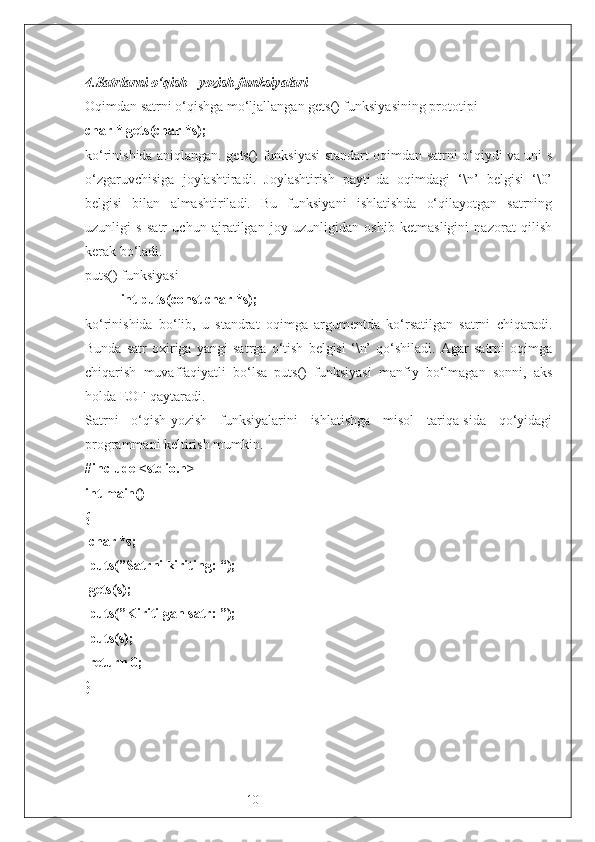 104. Satrlarni o‘qish - yozish funksiyalari
Oqimdan satrni o‘qishga mo‘ljallangan gets() funksiyasining prototipi 
char * gets(char *s);
ko‘rinishida aniqlangan. gets() funksiyasi standart oqimdan satrni o‘qiydi va uni s
o‘zgaruvchisiga   joylashtiradi.   Joylashtirish   payti-da   oqimdagi   ‘\n’   belgisi   ‘\0’
belgisi   bilan   almashtiriladi.   Bu   funksiyani   ishlatishda   o‘qilayotgan   satrning
uzunligi   s   satr   uchun   ajratilgan   joy   uzunligidan   oshib   ketmasligini   nazorat   qilish
kerak bo‘ladi.
puts() funksiyasi
int puts(const char *s);
ko‘rinishida   bo‘lib,   u   standrat   oqimga   argumentda   ko‘rsatilgan   satrni   chiqaradi.
Bunda   satr   oxiriga   yangi   satrga   o‘tish   belgisi   ‘\n’   qo‘shiladi.   Agar   satrni   oqimga
chiqarish   muvaffaqiyatli   bo‘lsa   puts()   funksiyasi   manfiy   bo‘lmagan   sonni,   aks
holda EOF qaytaradi.
Satrni   o‘qish-yozish   funksiyalarini   ishlatishga   misol   tariqa-sida   qo‘yidagi
programmani keltirish mumkin.
#include <stdio.h>
int main()
{ 
 char *s;
 puts(”Satrni kiriting: “);
 gets(s);
 puts(”Kiritilgan satr: ”);
 puts(s);
 return 0;
} 