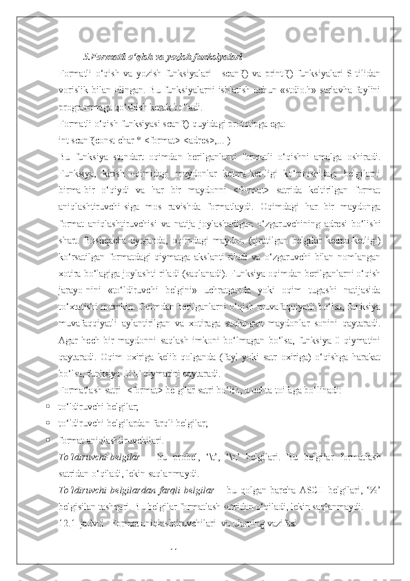 115. Formatli o‘qish va yozish funksiyalari
Formatli   o‘qish   va   yozish   funksiyalari   -   scanf()   va   printf()   funksiyalari   S   tilidan
vorislik   bilan   olingan.   Bu   funksiyalarni   ishlatish   uchun  «stdio.h»   sarlavha   faylini
programmaga qo‘shish kerak bo‘ladi.
Formatli o‘qish funksiyasi scanf() quyidagi prototipga ega: 
int scanf(const char * <format>[<adres>,...])
Bu   funksiya   standart   oqimdan   berilganlarni   formatli   o‘qishni   amalga   oshiradi.
Funksiya,   kirish   oqimidagi   maydonlar   ketma-ket-ligi   ko‘rinishidagi   belgilarni
birma-bir   o‘qiydi   va   har   bir   maydonni   <format>   satrida   keltirilgan   format
aniqlashtiruvchi-siga   mos   ravishda   formatlaydi.   Oqimdagi   har   bir   maydonga
format   aniqlashtiruvchisi   va   natija   joylashadigan   o‘zgaruvchining   adresi   bo‘lishi
shart.   Boshqacha   aytganda,   oqimdagi   maydon   (ajratilgan   belgilar   ketma-ketligi)
ko‘rsatilgan   formatdagi   qiymatga   akslanti-riladi   va   o‘zgaruvchi   bilan   nomlangan
xotira bo‘lagiga joylashti-riladi (saqlanadi). Funksiya oqimdan berilganlarni o‘qish
jarayo-nini   «to‘ldiruvchi   belgini»   uchratganda   yoki   oqim   tugashi   natijasida
to‘xtatishi mumkin. Oqimdan berilganlarni o‘qish muvafaqqiyatli bo‘lsa, funksiya
muvafaqqiyatli   aylantirilgan   va   xotiraga   saqlangan   maydonlar   sonini   qaytaradi.
Agar   hech   bir   maydonni   saqlash   imkoni   bo‘lmagan   bo‘lsa,   funksiya   0   qiymatini
qaytaradi.   Oqim   oxiriga   kelib   qolganda   (fayl   yoki   satr   oxiriga)   o‘qishga   harakat
bo‘lsa, funksiya EOF qiymatini qaytaradi.
Formatlash satri - <format> belgilar satri bo‘lib, u uchta toifaga bo‘linadi:
 to‘ldiruvchi belgilar;
 to‘ldiruvchi  belgilardan farqli belgilar;
 format aniqlashtiruvchilari.
To‘ldiruvchi-belgilar   –   bu   probel,   ‘\t’,   ‘\n’   belgilari.   Bu   belgi lar   formatlash
satridan o‘qiladi, lekin saqlanmaydi.
To‘ldiruvchi   belgilardan   farqli   belgilar   –   bu   qolgan   barcha   ASCII   belgilari,   ‘%’
belgisilan tashqari. Bu belgilar formatlash satridan o‘qiladi, lekin saqlanmaydi.
12.1–jadval.  Format aniqlashtiruvchilari  va ularning vazifasi 