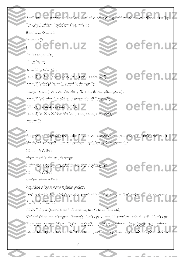 17Berilganlar  qiymatlarini  oqimdan o‘qish va oqimga chiqarishda  scanf()  va prinf()
funksiyalaridan foydalanishga misol:
#include <stdio.h>
int main()
{
 int bson, natija;
 float hson;
 char blg, satr[81];
 printf("\nButun va suzuvchi nuqtali sonlarni,");
 printf("\nbelgi hamda satrni kiriting\n");
 natija=scanf("%d %f %c %s", &bson, &hson,&blg,satr);
 printf("\nOqimdan %d ta qiymat o'qildi ",natija);
 printf("va ular quyidagilar:");
 printf("\n %d %f %c %s \n",bson, hson, blg, satr);
 return 0; 
} 
Programma   foydalanuvchidan   butun   va   suzuvchi   nuqtali   sonlarni ,   belgi   va   satrni
kiritishni so‘raydi. Bunga javoban foydalanuvchi tomonidan
10 12.35 A Satr
qiymatlari kiritilsa, ekranga 
Oqimdan 4 ta qiymat o'qildi va ular quyidagilar:
10 12.35  A Satr
satrlari chop etiladi.
Fayldan o‘qish-yozish funksiya lari
Fayl   oqimi   bilan   o‘qish-yozish   amalini   bajarish   uchun   fayl   oqimini   ochish   zarur.
Bu ishni, prototipi 
FILE * fopen(const char* filename, const char *mode);
K o‘rinishida   aniqlangan   fopen()   funksiyasi   orqali   amalga   oshiri-ladi.   Funksiya
filename   nomi   bilan   faylni   ochadi,   u   bilan   oqimni   bog‘laydi   va   oqimni
identifikatsiya   qiluvchi   ko‘rsatkichni   javob   tariqasida   qaytaradi.   Faylni   ochish 