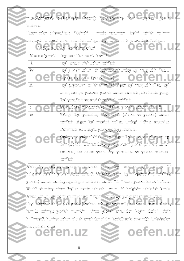 18muvaffaqiyatsiz   bo‘lganligini   fopen()   funksiyasining   NULL   qiymatli   javobi
bildiradi. 
Parametrlar   ro‘yxatidagi   ikkinchi   -   mode   parametri   faylni   ochish   rejimini
aniqlaydi. U qabul qilishi mumkin bo‘lgan qiymat-lar 12.5- jadvalda keltirilgan.
12.5-jadval. Fayl ochish rejimlari
Mode qiymati Fayl ochilish holati tavsifi
R Fayl faqat o‘qish uchun ochiladi
W Fayl yozish uchun ochiladi. Agar bunday fayl mavjud bo‘lsa, u
qaytadan yoziladi (yangilanadi).
A Fayl ga   yozuvni qo‘shish   rejimi. Agar fayl mavjud bo‘lsa, fayl
uning oxiriga yozuvni yozish uchun ochiladi, aks holda yangi
fayl yaratiladi va yozish rejimida ochiladi. 
r+ Mavjud fayl o‘zgartirish (o‘qish va yozish )  uchun  ochiladi.
w+ YAngi   fayl   yaratil ib ,   o‘ zgartirish   (o‘qish   va   yozish )   uchun
ochiladi.   Agar   fayl   mavjud   bo‘lsa,   undagi   oldingi   yozuvlar
o‘chiriladi va u qayta yozishga tayyorlanadi. 
a+ Faylgayozuvni qo‘shish  rejimi. Agar fayl mavjud bo‘lsa, uning
oxiriga (EOF alomatidan keyin) yozuvni yozish (o‘qish) uchun
ochiladi,   aks   holda   yangi   fayl   yaratiladi   va   yozish   rejimida
ochiladi. 
Matn   fayli   ochilayotganligini   bildirish   uchun   fayl   ochilish   rejimi   satriga   ‘t’
belgisini   qo‘shib   yozish   zarur   bo‘ladi.   Masalan,   matn   fayl   o‘zgartirish   (o‘qish   va
yozish)   uchun   ochilayotganligini   bildirish   uchun   “rt+”   satri   yozish   kerak   bo‘ladi.
Xuddi   shunday   binar   fayllar   ustida   ishlash   uchun   ‘b’   belgisini   ishlatish   kerak.
Misol uchun fayl ochilishining “wb+” rejimi binar fayl yangilanishini bildiradi.
Fayl  o‘zgartirish  (o‘qish-yozish)   uchun  ochilganda, berilganlarni  oqimdan  o‘qish,
hamda   oqimga   yozish   mumkin.   Biroq   yozish   amalidan   keyin   darhol   o‘qib
bo‘lmaydi, buning uchun o‘qish amalidan oldin fseek() yoki rewind() funksiyalari
chaqirilishi shart. 