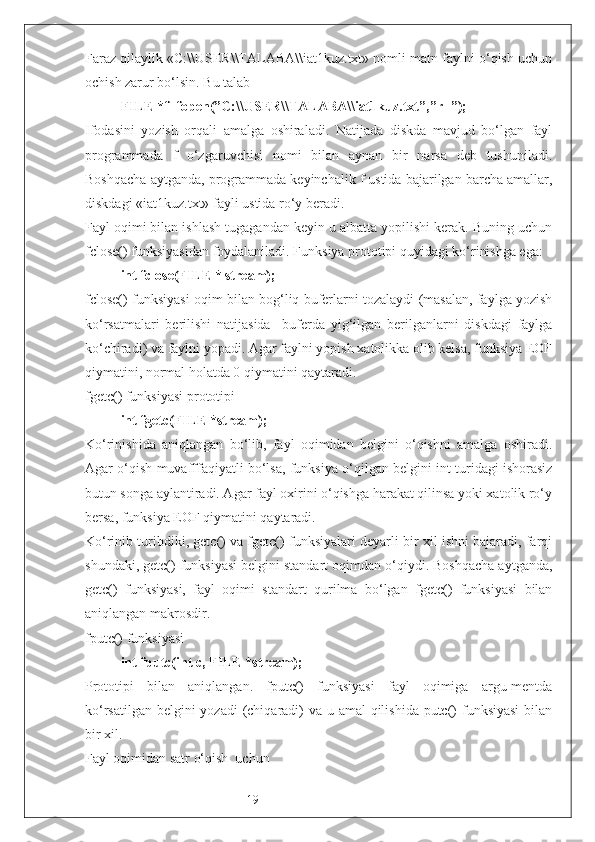 19Faraz qilaylik «C:\\USER\\TALABA\\iat1kuz.txt» nomli matn faylni o‘qish uchun
ochish zarur bo‘lsin. Bu talab 
FILE *f=fopen(”C:\\USER\\TALABA\\iat1kuz.txt”,”r+”);
I fodasini   yozish   orqali   amalga   oshiraladi.   Natijada   diskda   mavjud   bo‘lgan   fayl
programmada   f   o‘zgaruvchisi   nomi   bilan   aynan   bir   narsa   deb   tushuniladi.
Boshqacha aytganda, programmada keyinchalik f ustida bajarilgan barcha amallar,
diskdagi «iat1kuz.txt» fayli ustida ro‘y beradi.
Fayl oqimi bilan ishlash tugagandan keyin u albatta yopilishi kerak. Buning uchun
fclose() funksiyasidan foydalaniladi. Funksiya prototipi quyidagi ko‘rinishga ega:
int fclose(FILE * stream);
fclose() funksiyasi oqim bilan bog‘liq buferlarni tozalaydi (masalan, faylga yozish
ko‘rsatmalari   berilishi   natijasida     buferda   yig‘ilgan   berilganlarni   diskdagi   faylga
ko‘chiradi) va faylni yopadi. Agar faylni yopish xatolikka olib kelsa, funksiya EOF
qiymatini, normal holatda 0 qiymatini qaytaradi. 
fgetc() funksiyasi prototipi 
int fgetc(FILE *stream);
K o‘rinishida   aniqlangan   bo‘lib,   fayl   oqimidan   belgini   o‘qishni   amalga   oshiradi.
Agar o‘qish muvafffaqiyatli bo‘lsa, funksiya o‘qilgan belgini int turidagi ishorasiz
butun songa aylantiradi. Agar fayl oxirini o‘qishga harakat qilinsa yoki xatolik ro‘y
bersa, funksiya EOF qiymatini qaytaradi. 
Ko‘rinib turibdiki, getc() va fgetc() funksiyalari deyarli bir xil ishni bajaradi, farqi
shundaki, getc() funksiyasi belgini standart oqimdan o‘qiydi. Boshqacha aytganda,
getc()   funksiyasi,   fayl   oqimi   standart   qurilma   bo‘lgan   fgetc()   funksiyasi   bilan
aniqlangan makrosdir.
fputc() funksiyasi
int fputc(int c, FILE *stream);
Prototipi   bilan   aniqlangan.   fputc()   funksiyasi   fayl   oqimiga   argu-mentda
ko‘rsatilgan belgini yozadi  (chiqaradi)  va u amal  qilishida putc() funksiyasi  bilan
bir xil. 
Fayl oqimidan satr o‘qish  uchun 