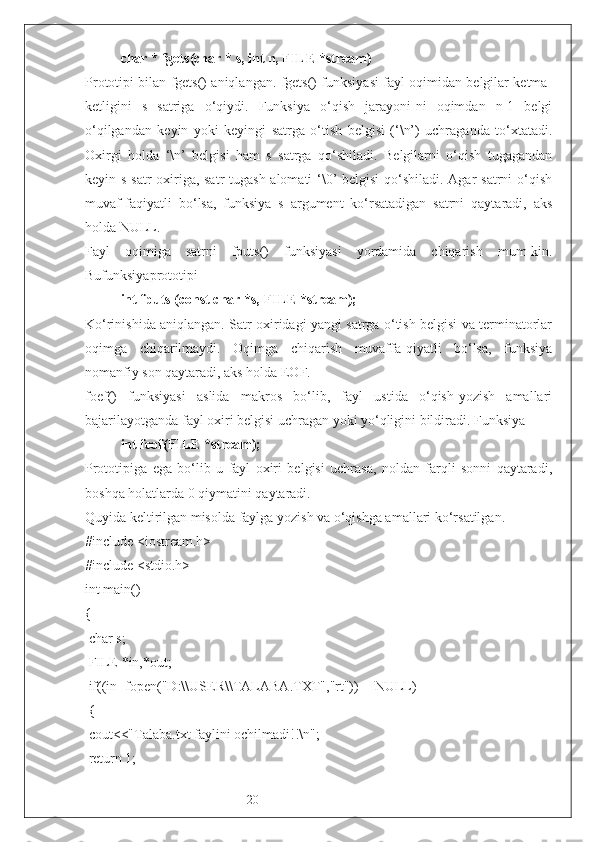 20char * fgets(char * s, int n, FILE *stream)
P rototipi bilan fgets() aniqlangan. fgets() funksiyasi fayl oqimidan belgilar ketma-
ketligini   s   satriga   o‘qiydi.   Funksiya   o‘qish   jarayoni-ni   oqimdan   n-1   belgi
o‘qilgandan   keyin   yoki   keyingi   satrga   o‘tish   belgisi   (‘\n’)   uchraganda   to‘xtatadi.
Oxirgi   holda   ‘\n’   belgisi   ham   s   satrga   qo‘shiladi.   Belgilarni   o‘qish   tugagandan
keyin s satr  oxiriga, satr  tugash alomati ‘\0’ belgisi  qo‘shiladi. Agar  satrni  o‘qish
muvaf-faqiyatli   bo‘lsa,   funksiya   s   argument   ko‘rsatadigan   satrni   qaytaradi,   aks
holda NULL.
Fayl   oqimiga   satrni   fputs()   funksiyasi   yordamida   chiqarish   mum-kin.
Bufunksiyaprototipi
int fputs (const char *s, FILE *stream);
K o‘rinishida aniqlangan. Satr oxiridagi yangi satrga o‘tish belgisi va terminatorlar
oqimga   chiqarilmaydi.   Oqimga   chiqarish   muvaffa-qiyatli   bo‘lsa,   funksiya
nomanfiy son qaytaradi, aks holda EOF.
foef()   funksiyasi   aslida   makros   bo‘lib,   fayl   ustida   o‘qish-yozish   amallari
bajarilayotganda fayl oxiri belgisi uchragan yoki yo‘qligini bildiradi. Funksiya 
int feof(FILE *stream);
Prototipiga   ega   bo‘lib   u   fayl   oxiri   belgisi   uchrasa,   noldan   farqli   sonni   qaytaradi,
boshqa holatlarda 0 qiymatini qaytaradi.
Quyida keltirilgan misolda faylga yozish va o‘qishga amallari ko‘rsatilgan.
#include <iostream.h>
#include <stdio.h>
int main()
{
 char  s ;
 FILE *in,*out;
 if((in=fopen("D:\\ USER \\ TALABA . TXT ","rt"))==NULL)
 {
 cout<<"Talaba.txt faylini ochilmadi!!\n";
 return 1; 