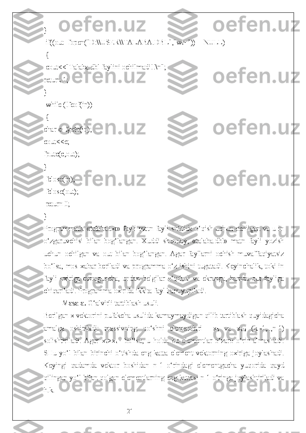 21}
 if((out=fopen("D:\\ USER \\ TALABA .DBL","wt+"))==NULL)
 {
 cout<<"Talaba.dbl faylini ochilmadi!!\n";
return 1;
}
 while (!feof(in))
 {
char c=fgetc(in);
cout<<c;
fputc(c,out);
}
 fclose(in);
 fclose(out);
 return 0;
}
Programmada  «talaba.txt» fayli  matn  fayli   sifatida  o‘qish  uchun  ochilgan va  u  in
o‘zgaruvchisi   bilan   bog‘langan.   Xuddi   shunday,   «talaba.dbl»   matn   fayli   yozish
uchun   ochilgan   va   out   bilan   bog‘langan.   Agar   fayllarni   ochish   muvaffaqiyatsiz
bo‘lsa, mos xabar  beriladi va programma o‘z ishini  tugatadi. Keyinchalik, toki in
fayli   oxiriga   etmaguncha,   undan   belgilar   o‘qiladi   va   ekranga,   hamda   out   fayliga
chiqariladi. Programma oxirida ikkita fayl ham yopiladi.
Masala.  G‘alvirli tartiblash usuli. 
Berilgan x vektorini pufakcha usulida kamaymaydigan qilib tartiblash quyidagicha
amalga   oshiriladi:   massivning   qo‘shni   elementlari     x
k   va   x
k+1   (k=1,..,n-1)
solishtiriladi.   Agar   x
k >x
k+1   bo‘lsa,   u   holda   bu   elementlar   o‘zaro   o‘rin   almashadi.
SHu  yo‘l   bilan   birinchi   o‘tishda   eng   katta   element   vektorning  oxiriga   joylashadi.
Keyingi   qadamda   vektor   boshidan   n-1   o‘rindagi   elementgacha   yuqorida   qayd
qilingan yo‘l bilan qolgan elementlarning eng kattasi n-1 o‘ringa joylashtiriladi va
h.k.      