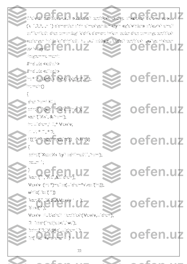 22G‘alvirli   tartiblash   usuli   pufakchali   tartiblash   usuliga   o‘xshash,   lekin   x
k   va   x
k+1
(k=1,2,3,..,n-1) elementlar o‘rin almashgandan keyin «g‘alvirdan» o‘tkazish amali
qo‘llaniladi: chap tomondagi kichik element imkon qadar chap tomonga tartiblash
saqlangan holda ko‘chiriladi. Bu usul oddiy pufakchali tartiblash usuliga nisbatan
tez ishlaydi.
Programma matni:
#include <stdio.h>
#include <alloc.h>
int * Pufakchali_Tartiblash(int*,int);
int main()
{
 char fnomi[80];
 printf("Fayl nomini kiriting:");
 scanf("%s", &fnomi);
 int Ulcham,i=0,* Massiv;
 FILE * f1, *f2;
 if((f1=fopen(fnomi,"rt"))==NULL)
 {
  printf("Xato:%s fayli ochilmadi!",fnomi);
  return 1;
 }
 fscanf(f1,"%d",&Ulcham);
 Massiv=(int *)malloc(Ulcham*sizeof(int));
 while(!feof(f1))
 fscanf(f1,"%d",&Massiv[i++]);
 fclose(f1);
 Massiv=Pufakchali_Tartiblash(Massiv,Ulcham);
 f2=fopen("natija.txt","wt");
 fprintf(f2,"%d%c",Ulcham,' ');
 for(i=0; i<Ulcham; i++) 