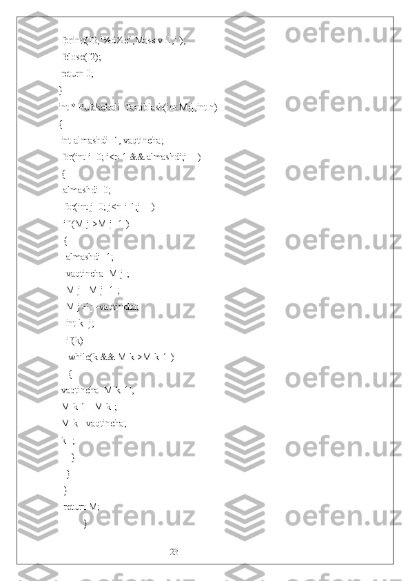 23 fprintf(f2,"%d%c",Massiv[i],' ');
 fclose(f2);
 return 0;
}
int * Pufakchali_Tartiblash(int M[],int n)
{
 int almashdi=1, vaqtincha;
 for(int i=0; i<n-1 && almashdi;i++)
 {
  almashdi=0;
  for(int j=0; j<n-i-1;j++)
  if (M[j]>M[j+1])
  {
   almashdi=1;
   vaqtincha=M[j];
   M[j]=M[j+1];
   M[j+1]=vaqtincha;
   int k=j; 
   if(k)
    while(k && M[k]>M[k-1])
    {
 vaqtincha=M[k-1];
 M[k-1]=M[k];
 M[k]=vaqtincha;
 k--;
     }
   }
  }
  return M;
} 