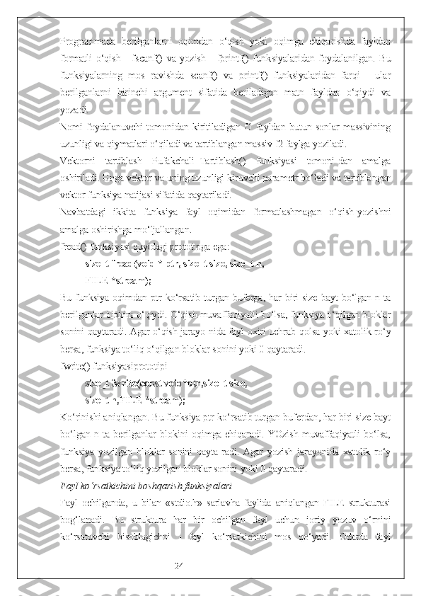 24Programmada   berilganlarni   oqimdan   o‘qish   yoki   oqimga   chiqarishda   fayldan
formatli   o‘qish   -   fscanf()   va   yozish   -   fprintf()   funk siyalaridan   foydalanilgan.   Bu
funksiyalarning   mos   ravishda   scanf()   va   printf()   funksiyalaridan   farqi   -   ular
berilganlarni   birinchi   argument   sifatida   beriladigan   matn   fayldan   o‘qiydi   va
yozadi.
Nomi   foydalanuvchi   tomonidan   kiritiladigan  f1  fayldan  butun  sonlar  massivining
uzunligi va qiymatlari o‘qiladi va tartiblangan massiv f2 faylga yoziladi.
Vektorni   tartiblash   Pufakchali_Tartiblash()   funksiyasi   tomoni-dan   amalga
oshiriladi. Unga vektor va uning uzunligi kiruvchi para metr bo‘ladi va tartiblangan
vektor funksiya natijasi sifatida qaytariladi.
Navbatdagi   ikkita   funksiya   fayl   oqimidan   formatlashmagan   o‘qish-yozishni
amalga oshirishga mo‘ljallangan.
fread() funksiyasi quyidagi prototipga ega:
size_t fread(void * ptr, size_t size, size_t n,
FILE *stream);
Bu funksiya oqimdan ptr  ko‘rsatib  turgan buferga, har  biri  size  bayt  bo‘lgan n ta
berilganlar blokini o‘qiydi. O‘qish muvaffaqiyatli bo‘lsa, funksiya o‘qilgan bloklar
sonini qaytaradi. Agar o‘qish jarayo-nida fayl oxiri uchrab qolsa yoki xatolik ro‘y
bersa, funksiya to‘liq o‘qilgan bloklar sonini yoki 0 qaytaradi.
fwrite() funksiyasiprototipi
size_t fwrite(const void*ptr,size_t size,
size_t n,FILE *stream);
Ko‘rinishi aniqlangan. Bu funksiya ptr ko‘rsatib turgan buferdan, har biri size bayt
bo‘lgan   n   ta   berilganlar   blokini   oqimga   chiqaradi.   YOzish   muvaffaqiyatli   bo‘lsa,
funksiya   yozilgan   bloklar   sonini   qayta-radi.   Agar   yozish   jarayonida   xatolik   ro‘y
bersa, funksiya to‘liq yozilgan bloklar sonini yoki 0 qaytaradi.
Fayl ko‘rsatkichini boshqarish funksiyalari
Fayl   ochilganda,   u   bilan   «stdio.h»   sarlavha   faylida   aniqlangan   FILE   strukturasi
bog‘lanadi.   Bu   struktura   har   bir   ochilgan   fayl   uchun   joriy   yozuv   o‘rnini
ko‘rsatuvchi   hisoblagichni   -   fayl   ko‘rsatkichini   mos   qo‘yadi.   Odatda   fayl 