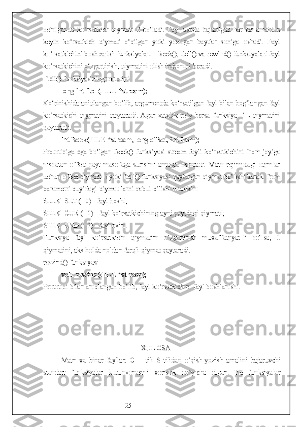 25ochilganda   ko‘rsatkich   qiymati   0   bo‘ladi.   Fayl   ustida   bajarilgan   har   bir   amaldan
keyin   ko‘rsatkich   qiymati   o‘qilgan   yoki   yozilgan   baytlar   soniga   oshadi.   Fayl
ko‘rsatkichini boshqarish funksiyalari - fseek(), ftell() va rewind() funksiyalari fayl
ko‘rsatkichini o‘zgartirish, qiymatini olish imkonini beradi. 
 ftell() funksiyasiningprototipi
long int ftell(FILE *stream);
K o‘rinishida aniqlangan bo‘lib, argumentda ko‘rsatilgan fayl bilan bog‘langan fayl
ko‘rsatkichi   qiymatini   qaytaradi.   Agar   xatolik   ro‘y   bersa   funksiya   -1L   qiymatini
qaytaradi.
int fseek(FILE *stream, long offset, int from);
Prototipiga ega bo‘lgan fseek()  funksiyasi  stream  fayli  ko‘rsatkichini  from  joyiga
nisbatan   offset   bayt   masofaga   surishni   amalga   oshiradi.   Matn   rejimidagi   oqimlar
uchun offset qiymati 0 yoki ftell() funksiyasi qaytargan qiymat bo‘lishi kerak. from
parametri quyidagi qiymat-larni qabul qilishi mumkin:
SEEK_SET (=0) - fayl boshi;
SEEK_CUR (=1) - fayl ko‘rsatkichining ayni paytdagi qiymati; 
SEEK_END (=2) - fayl oxiri.
Funksiya   fayl   ko‘rsatkichi   qiymatini   o‘zgartirish   muvaffaqiyat-li   bo‘lsa,   0
qiymatini, aks holda noldan farqli qiymat qaytaradi.
rewind() funksiyasi
void rewind(FILE *stream);
P rototipi bilan aniqlangan bo‘lib, fayl ko‘rsatkichini  fayl boshlanishi .
 
                                              XULOS A   
Matn   va   binar   fayllar .   C++   tili   S   tilidan   o‘qish-yozish   amalini   bajaruvchi
standart   funksiyalar   kutubxonasini   vorislik   bo‘yicha   olgan.   Bu   funksiyalar 