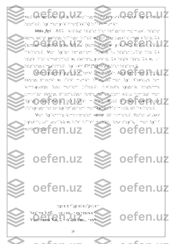 26<stdio.h>   sarlavha   faylida   e’lon   qilingan.   O‘qish-yozish   amallari   fayllar   bilan
bajariladi. Fayl matn yoki binar (ikkilik) bo‘lishi mumkin.  
Matn   fayl   -   ASCII   kodidagi   belgilar   bilan   berilganlar   maj-muasi.   Belgilar
ketma-ketligi   satrlarga   bo‘lingan   bo‘ladi   va   satr-ning   tugash   alomati   sifatida   CR
(karetkani   qaytarish   yoki   ‘\r’)   LF   (satrni   o‘tkazish   yoki   ‘\n’)   belgilar   juftligi
hisoblanadi.   Matn   fayldan   berilganlarni   o‘qishda   bu   belgilar   juftligi   bitta   CR
belgisi   bilan   almashtiriladi   va   aksincha,   yozishda   CR   belgisi   ikkita   CR   va   LF
belgilariga almashtiriladi. Fayl oxiri #26 (^Z) belgisi bilan belgilanadi. 
Matn faylga boshqacha ta’rif berish ham mumkin. Agar faylni matn tahririda
ekranga   chiqarish   va   o‘qish   mumkin   bo‘lsa,   bu   matn   fayl.   Klaviatura   ham
kompьyuterga   faqat   matnlarni   jo‘natadi.   Boshqacha   aytganda   programma
tomonidan   ekranga   chiqariladigan   barcha   ma’lumotlarni   stdout   nomidagi   matn
fayliga   chiqarilmoqda   deb   qarash   mumkin.   Xuddi   shunday   klaviaturadan
o‘qilayotgan har qanday berilganlarni matn faylidan o‘qilmoqda deb hisoblanadi. 
Matn   fayllarining   komponentalari   satrlar   deb   nomlanadi.   Satrlar   uzluksiz
joylashib, turli uzunlikda va bo‘sh bo‘lishi mum kin.  Faraz qilaylik,  T  matn fayli 4
satrdan iborat 
                    Foydalanilga adabiyotlar
Nazirov Sh C++ da dasturlash asoslari 
Mardonova N.S, C++ tilida dasturlash  