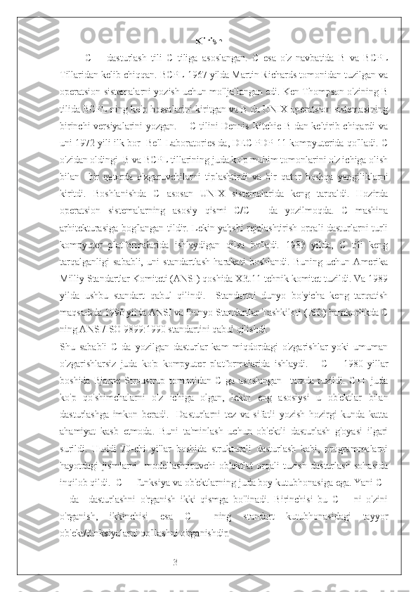 3   Kirish
C++   dasturlash   tili   C   tiliga   asoslangan.   C   esa   o'z   navbatida   B   va   BCPL
Tillaridan kelib chiqqan. BCPL 1967 yilda Martin Richards tomonidan tuzilgan va
operatsion sistemalarni yozish uchun mo'ljallangan edi. Ken Thompson o'zining B
tilida BCPL ning ko'p hossalarini kiritgan va B da UNIX operatsion sistemasining
birinchi versiyalarini yozgan.       C tilini Dennis Ritchie B dan keltirib chiqardi va
uni 1972 yili ilk bor  Bell Laboratories da, DEC PDP-11 kompyuterida qo'lladi. C
o'zidan oldingi  B va BCPL tillarining juda ko'p muhim tomonlarini o'z ichiga olish
bilan     bir   qatorda   o'zgaruvchilarni   tiplashtirdi   va   bir   qator   boshqa   yangiliklarni
kiritdi.   Boshlanishda   C   asosan   UNIX   sistemalarida   keng   tarqaldi.   Hozirda
operatsion   sistemalarning   asosiy   qismi   C/C++   da   yozilmoqda.   C   mashina
arhitekturasiga bog'langan tildir. Lekin yahshi rejalashtirish orqali dasturlarni turli
kompyuter   platformalarida   ishlaydigan   qilsa   bo'ladi.   1983   yilda,   C   tili   keng
tarqalganligi   sababli,   uni   standartlash   harakati   boshlandi.   Buning   uchun   Amerika
Milliy Standartlar Komiteti (ANSI) qoshida X3J11 tehnik komitet tuzildi. Va 1989
yilda   ushbu   standart   qabul   qilindi.     Standartni   dunyo   bo'yicha   keng   tarqatish
maqsadida 1990 yilda ANSI va Dunyo Standartlar Tashkiloti (ISO) hamkorlikda C
ning ANSI/ISO 9899:1990 standartini qabul qilishdi.  
Shu   sababli   C   da   yozilgan   dasturlar   kam   miqdordagi   o'zgarishlar   yoki   umuman
o'zgarishlarsiz   juda   ko'p   kompyuter   platformalarida   ishlaydi.       C++   1980   yillar
boshida   Bjarne   Stroustrup   tomonidan   C   ga   asoslangan     tarzda   tuzildi.   C++   juda
ko'p   qo'shimchalarni   o'z   ichiga   olgan,   lekin   eng   asosiysi   u   ob'ektlar   bilan
dasturlashga   imkon   beradi.     Dasturlarni   tez   va   sifatli   yozish   hozirgi   kunda   katta
ahamiyat   kasb   etmoda.   Buni   ta'minlash   uchun   ob'ektli   dasturlash   g'oyasi   ilgari
surildi.   Huddi   70-chi   yillar   boshida   strukturali   dasturlash   kabi,   programmalarni
hayotdagi   jismlarni     modellashtiruvchi   ob'ektlat   orqali   tuzish   dasturlash   sohasida
inqilob qildi.  C++ funksiya va ob'ektlarning juda boy kutubhonasiga ega. Yani C+
+   da     dasturlashni   o'rganish   ikki   qismga   bo'linadi.   Birinchisi   bu   C++   ni   o'zini
o'rganish,   ikkinchisi   esa   C++   ning   standart   kutubhonasidagi   tayyor
ob'ekt/funksiyalarni qo'llashni o'rganishdir. 