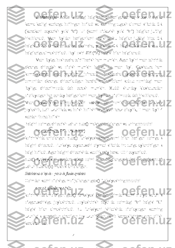 41.  Matn fayl  - ASCII kodidagi belgilar bilan berilganlar maj-muasi. Belgilar
ketma-ketligi   satrlarga   bo‘lingan   bo‘ladi   va   satr-ning   tugash   alomati   sifatida   CR
(karetkani   qaytarish   yoki   ‘\r’)   LF   (satrni   o‘tkazish   yoki   ‘\n’)   belgilar   juftligi
hisoblanadi.   Matn   fayldan   berilganlarni   o‘qishda   bu   belgilar   juftligi   bitta   CR
belgisi   bilan   almashtiriladi   va   aksincha,   yozishda   CR   belgisi   ikkita   CR   va   LF
belgilariga almashtiriladi. Fayl oxiri #26 (^Z) belgisi bilan belgilanadi. 
Matn faylga boshqacha ta’rif berish ham mumkin. Agar faylni matn tahririda
ekranga   chiqarish   va   o‘qish   mumkin   bo‘lsa,   bu   matn   fayl.   Klaviatura   ham
kompьyuterga   faqat   matnlarni   jo‘natadi.   Boshqacha   aytganda   programma
tomonidan   ekranga   chiqariladigan   barcha   ma’lumotlarni   stdout   nomidagi   matn
fayliga   chiqarilmoqda   deb   qarash   mumkin.   Xuddi   shunday   klaviaturadan
o‘qilayotgan har qanday berilganlarni matn faylidan o‘qilmoqda deb hisoblanadi. 
Matn   fayllarining   komponentalari   satrlar   deb   nomlanadi.   Satrlar   uzluksiz
joylashib, turli uzunlikda va bo‘sh bo‘lishi mum kin.  Faraz qilaylik, T matn fayli 4
satrdan iborat bo‘lsin
Belgini oqimga chiqarish uchun putc() makrosi aniqlangan va uning prototipi
int putc(int c, FILE*stream) 
ko‘rinishida   aniqlangan.   putc()   funksiyasi   stream   nomi   bilan   berilgan   oqimga   s
belgini   chiqaradi.   Funksiya   qaytaruvchi   qiymati   sifatida   int   turiga   aylantirilgan   s
belgi bo‘ladi. Agar belgini chiqarishda xatolik ro‘y bersa EOF qaytariladi.
putc()   funksiyasini   standart   stdout   oqimi   bilan   bog‘langan   holati   -   putc(c,strout)
uchun putchar(c) makrosi aniqlangan.
Satrlarni o‘qish - yozish funksiyalari
Oqimdan satrni o‘qishga mo‘ljallangan gets() funksiyasining prototipi 
char * gets(char *s);
ko‘rinishida aniqlangan. gets() funksiyasi standart oqimdan satrni o‘qiydi va uni s
o‘zgaruvchisiga   joylashtiradi.   Joylashtirish   payti-da   oqimdagi   ‘\n’   belgisi   ‘\0’
belgisi   bilan   almashtiriladi.   Bu   funksiyani   ishlatishda   o‘qilayotgan   satrning
uzunligi   s   satr   uchun   ajratilgan   joy   uzunligidan   oshib   ketmasligini   nazorat   qilish
kerak bo‘ladi. 