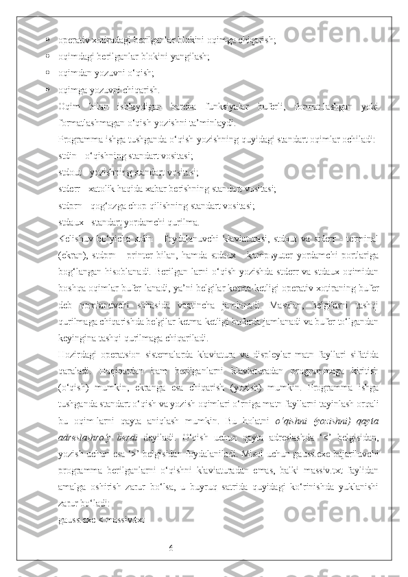 6 operativ xotiradagi berilganlar blokini oqimga chiqarish;
 oqimdagi berilganlar blokini yangilash;
 oqimdan yozuvni o‘qish;
 oqimga yozuvni chiqarish.
Oqim   bilan   ishlaydigan   barcha   funksiyalar   buferli,   format-lashgan   yoki
formatlashmagan o‘qish-yozishni ta’minlaydi.
Programma ishga tushganda o‘qish-yozishning quyidagi standart oqimlar ochiladi:
stdin - o‘qishning standart vositasi;
stdout - yozishning standart vositasi;
stderr - xatolik haqida xabar berishning standart vositasi;
stdprn - qog‘ozga chop qilishning standart vositasi;
stdaux - standart yordamchi qurilma.
Kelishuv   bo‘yicha   stdin   -   foydalanuvchi   klaviaturasi,   stdout   va   stderr   -   terminal
(ekran),   stdprn   -   printer   bilan,   hamda   stdaux   -   kompьyuter   yordamchi   portlariga
bog‘langan  hisoblanadi. Berilgan-larni  o‘qish-yozishda  stderr  va stdaux oqimidan
boshqa oqimlar bufer-lanadi, ya’ni belgilar ketma-ketligi operativ xotiraning bufer
deb   nomlanuvchi   sohasida   vaqtincha   jamlanadi.   Masalan,   belgilarni   tashqi
qurilmaga chiqarishda belgilar ketma-ketligi buferda jamlanadi va bufer to‘lgandan
keyingina tashqi qurilmaga chiqariladi. 
Hozirdagi   operatsion   sistemalarda   klaviatura   va   displeylar   matn   fayllari   sifatida
qaraladi.   Haqiqatdan   ham   berilganlarni   klaviaturadan   programmaga   kiritish
(o‘qish)   mumkin,   ekranga   esa   chiqarish   (yozish)   mumkin.   Programma   ishga
tushganda standart o‘qish va yozish oqimlari o‘rniga matn fayllarni tayinlash orqali
bu   oqim-larni   qayta   aniqlash   mumkin.   Bu   holatni   o‘qishni   (yozishni)   qayta
adreslashro‘y   berdi   deyiladi.   O‘qish   uchun   qayta   adreslashda   ‘<’   belgisidan,
yozish uchun esa ‘>’ belgisidan foydalaniladi. Misol uchun gauss.exe bajariluvchi
programma   berilganlarni   o‘qishni   klaviaturadan   emas,   balki   massiv.txt   faylidan
amalga   oshirish   zarur   bo‘lsa,   u   buyruq   satrida   quyidagi   ko‘rinishda   yuklanishi
zarur bo‘ladi:
gauss.exe < massiv.txt 