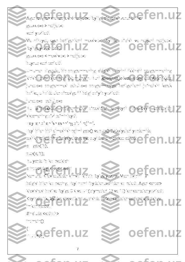 7Agar programma natijasini natija.txt fayliga chiqarish zarur bo‘lsa
gauss.exe > natija.txt
satri yoziladi. 
Va   nihoyat,   agar   berilganlarni   massiv.txt   faylidan   o‘qish   va   natijani   natija.txt
fayliga yozish uchun 
gauss.exe < massiv.txt > natija.txt
buyruq satri teriladi.
Umuman   olganda,   bir   programmaning   chiqish   oqimini   ikkinchi   programmaning
kirish oqimi bilan bog‘lash mumkin. Buni  konveyrli jo‘natish  deyiladi. Agar ikkita
junat.exe   programmasi   qabul.exe   programmasiga   berilganlarni   jo‘natishi   kerak
bo‘lsa, u holda ular o‘rtasiga ‘|’ belgi qo‘yib yoziladi:
junat.exe | qabul.exe
Bu   ko‘rinishdagi   programmalar   o‘rtasidagi   konveyrli   jo‘na-tishni   operatsion
sistemaning o‘zi ta’minlaydi.
Fayllar bilan ishlashning bitli rejimi.
Fayl bilan bitli almashish rejimi gets() va puts() funksiyalari yordamida
tashkil etiladi. Bu funksiyalarga esa quyidacha murojaat etiladi:
c = gets(fp);
puts(c,fp);
Bu yerda fp-ko‗rsatkich
c-int turidagi o‗zgaruvchi
Namuna. Klaviaturadan simvol kiritib faylga yozing. Matn oxirini ‗#‘
belgisi bilan ko‗rsating. Fayl nomi foydalanuvchidan so‗raladi. Agar <enter>
klavishasi bosilsa faylga CR va LF (qiymatlari 13 va 10) konstantalar yoziladi.
Keyinchalik fayldan simvollarni o‗qishda bu konstantalar satrlarni ajratishga
imkon beradi.
#include <stdio.h>
int main()
{
FILE *fp; 