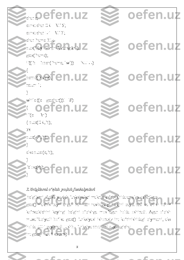 8char c;
const char CR = '\015';
const char LF = '\012';
char fname[20];
puts("fayl nomini kiriting:\n");
gets(fname);
if((fp = fopen(fname, "w")) == NULL)
{
perror(fname);
return 1;
}
while ((c = getchar())!= '#')
{
if (c == '\n')
{ putc(CR,fp);
78
putc(LF,fp);
}
else putc (c,fp);
}
fclose(fp);
}
3. Belgilarni o‘qish-yozish funksiyalari
Belgilarni o‘qish-yozish funksiyalari makros ko‘rinishida amalga oshirilgan.
getc() makrosi tayinlangan oqimdan navbatdagi belgini qayta-radi va kirish oqimi
ko‘rsatkichini   keyingi   belgini   o‘qishga   mos-lagan   holda   oshiradi.   Agar   o‘qish
muvaffaqiyatli   bo‘lsa   getc()   funksiyasi   ishorasiz   int   ko‘rinishidagi   qiymatni,   aks
holda EOF qaytaradi. Ushbu funksiya prototipi quyidagicha:
int getc(FILE * stream) 