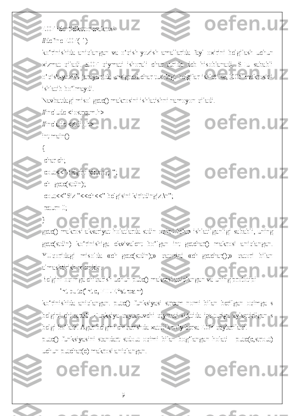 9EOF identifikator makrosi 
#define EOF(-1)
ko‘rinishida   aniqlangan   va   o‘qish-yozish   amallarida   fayl   oxirini   belgilash   uchun
xizmat   qiladi.   EOF   qiymati   ishorali   char   turida   deb   hisoblanadi.   SHu   sababli
o‘qish-yozish jarayonida unsigned char turidagi belgilar ishlatilsa, EOF makrosini
ishlatib bo‘lmaydi. 
Navbatdagi misol getc() makrosini ishlatishni namoyon qiladi.
#include <iostream.h>
#include <stdio.h>
int main()
{ 
 char ch;
 cout<<”Belgini kiriting: “;
 ch=getc(stdin);
 cout<<”Siz ”<<ch<<” belgisini kiritdingiz.\n”;
 return 0;
}
getc()  makrosi  aksariyat  holatlarda stdin oqimi  bilan ishlatil ganligi sababli, uning
getc(stdin)   ko‘rinishiga   ekvivalent   bo‘lgan   int   getchar()   makrosi   aniqlangan.
YUqoridagi   misolda   «ch=getc(stdin);»   qatorini   «ch=getchar();»   qatori   bilan
almashtirish mumkin.
Belgini oqimga chiqarish uchun putc() makrosi aniqlangan va uning prototipi
int putc(int c, FILE*stream) 
ko‘rinishida   aniqlangan.   putc()   funksiyasi   stream   nomi   bilan   berilgan   oqimga   s
belgini   chiqaradi.   Funksiya   qaytaruvchi   qiymati   sifatida   int   turiga   aylantirilgan   s
belgi bo‘ladi. Agar belgini chiqarishda xatolik ro‘y bersa EOF qaytariladi.
putc()   funksiyasini   standart   stdout   oqimi   bilan   bog‘langan   holati   -   putc(c,strout)
uchun putchar(c) makrosi aniqlangan. 