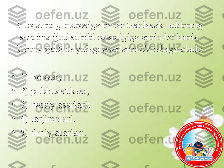 Furqatning merosiga nazar tashlasak, adibning 
serqirra ijod sohibi ekanligiga amin bo'lamiz. 
Uning ijodi quyidagi asarlarni o'z ichiga oladi:
•
1) lirikasi; 
•
2) publitsistikasi;
•
3) nasriy asarlari; 
•
4) tarjimalari; 
•
5) ilmiy asarlari. 