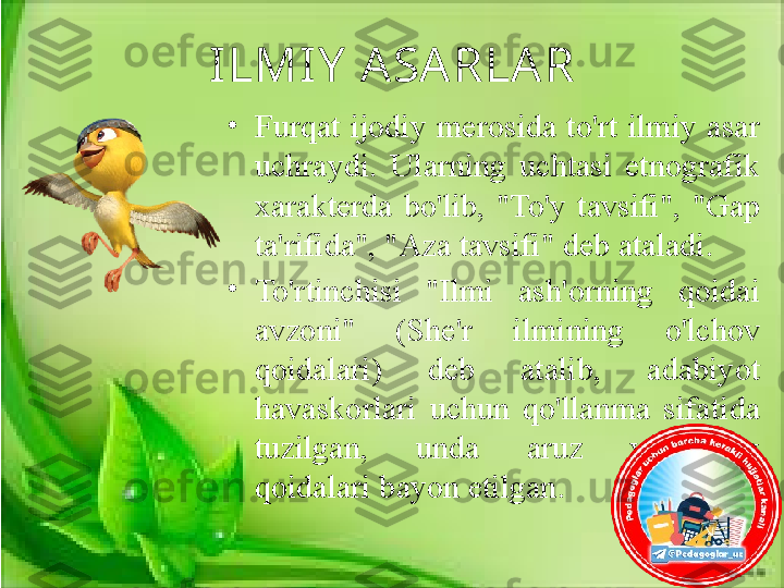 ILMIY  A SA RLA R
•
Furqat  ijodiy merosida to'rt  ilmiy  asar 
uchraydi.  Ularning  uchtasi  etnografik 
xarakterda  bo'lib,  "To'y  tavsifi",  "Gap 
ta'rifida", "Aza tavsifi" deb ataladi. 
•
To'rtinchisi  "Ilmi  ash'orning  qoidai 
avzoni"  (She'r  ilmining  o'lchov 
qoidalari)  deb  atalib,  adabiyot 
havaskorlari  uchun  qo'llanma  sifatida 
tuzilgan,  unda  aruz  vaznining 
qoidalari bayon etilgan. 