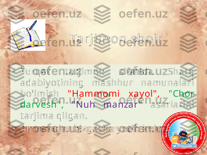 Tarjimon shoir
•
Furqat   t arjimon  sifat ida  Sharq 
adabiy ot ining  mashhur  namunalari 
bo'lmish  " Hammomi  xay ol" ,   " Chor 
darv esh" ,  " N uh  manzar "   asarlarini 
t arjima qilgan. 
•
A mmo ular bizgacha y et ib k elmagan. 