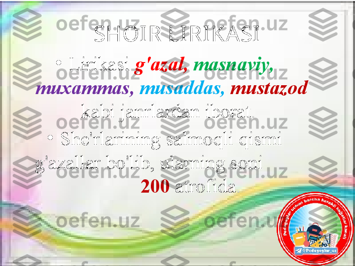 SHOIR LI RI KASI
•
Lirikasi  g'azal,  masnaviy, 
muxammas,   musaddas,   mustazod 
kabi janrlardan iborat. 
•
She'rlarining salmoqli qismi 
g'azallar bo'lib, ularning soni          
         200  atrofida. 