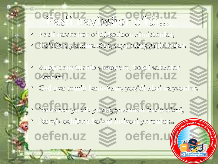 Fasli navbahor o'ldi...
•
Fasli navbahor o'ldi ketibon zimistonlar, 
•
Do'stlar, g'animatdur, sayr eting gulistonlar.
•
Subhidam tushib shabnam, boldi sabzalar 
xurram, 
•
Gul uza tomib kam-kam, yog'di abri naysonlar.
•
Nastaron yuvib yuzni, yosuman tuzib o'zni, 
•
Nargis ochibon ko'zni intizori yoronlar... 