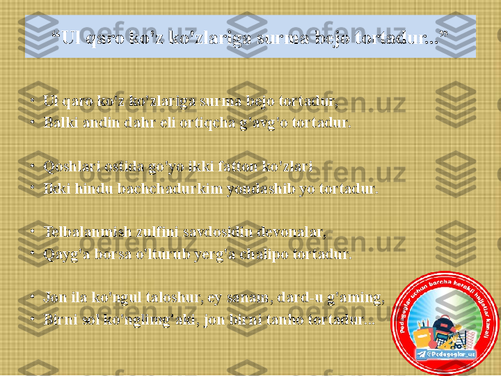 “ Ul qaro ko'z ko'zlariga surma bejo tortadur...”
•
Ul qaro ko'z ko'zlariga surma bejo tortadur, 
•
Balki andin dahr eli ortiqcha g'avg'o tortadur.
•
Qoshlari ostida go'yo ikki fatton ko'zlari
•
Ikki hindu bachchadurkim yondashib yo tortadur.
 
•
Telbalanmish zulfini savdosidin devonalar, 
•
Qayg'a borsa o'lturub yerg'a chalipo tortadur.
 
•
Jon ila ko'ngul taloshur, ey sanam, dard-u g'aming, 
•
Birni sol ko'nglimg'aki, jon birni tanho tortadur... 