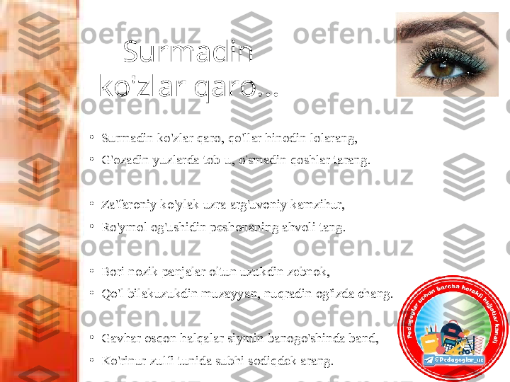 Surmadin 
ko'zlar qaro...
•
Surmadin ko'zlar qaro, qo'llar hinodin lolarang, 
•
G'ozadin yuzlarda tob-u, o'smadin qoshlar tarang.
•
Za'faroniy ko'ylak uzra arg'uvoniy kamzihur, 
•
Ro'ymol og'ushidin peshonaning ahvoli tang.
 
•
Bori nozik panjalar oltun uzukdin zebnok,
•
Qo'l bilakuzukdin muzayyan, nuqradin og'izda chang.
•
Gavhar osqon halqalar siymin banogo'shinda band, 
•
Ko'rinur zulfi tunida subhi sodiqdek arang. 