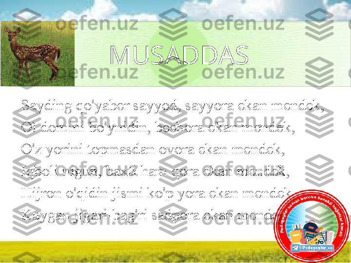 MUSADDAS
Sayding qo'yaber sayyod, sayyora ekan mendek, 
Ol domini bo'ynidin, bechora ekan mendek, 
O'z yorini topmasdan ovora ekan mendek, 
Iqboli nigun, baxti ham qora ekan mendek, 
Hijron o'qidin jismi ko'p yora ekan mendek, 
Kuygan jigari-bag'ri sadpora ekan mendek...  