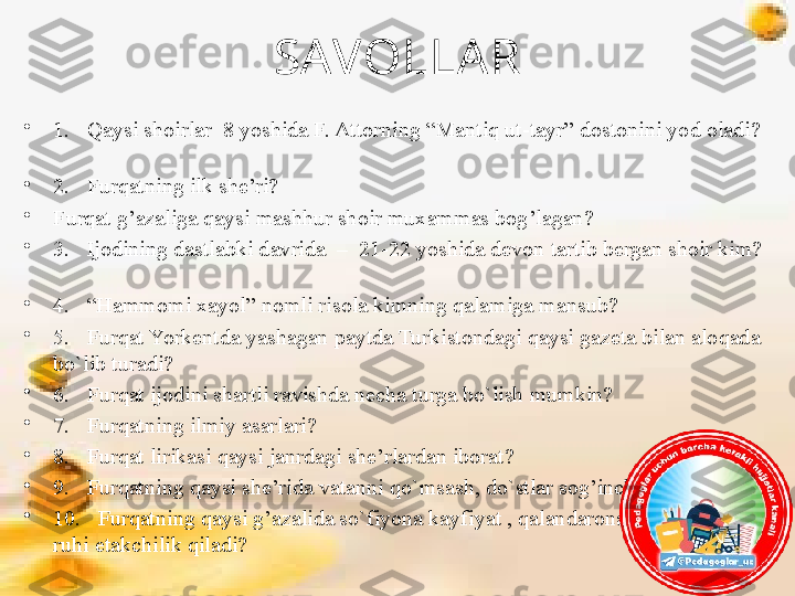 SAVOLLA R
•
1.   Qaysi shoirlar  8 yoshida F. Attorning “Mantiq ut-tayr” dostonini yod oladi? 
 
•
2.   Furqatning ilk she’ri?   
•
Furqat g’azaliga qaysi mashhur shoir muxammas bog’lagan?       
•
3.   Ijodining dastlabki davrida  –  21-22 yoshida devon tartib bergan shoir kim? 
      
•
4.   “Hammomi xayol” nomli risola kimning qalamiga mansub?       
•
5.   Furqat Yorkentda yashagan paytda Turkistondagi qaysi gazeta bilan aloqada 
bo`lib turadi?
•
6.   Furqat ijodini shartli ravishda necha turga bo`lish mumkin?
•
7.   Furqatning ilmiy asarlari?
•
8.   Furqat lirikasi qaysi janrdagi she’rlardan iborat?
•
9.   Furqatning qaysi she’rida vatanni qo`msash, do`stlar sog’inchi aks etgan?
•
10.   Furqatning qaysi g’azalida so`fiyona kayfiyat , qalandarona baland himmat 
ruhi etakchilik qiladi? 