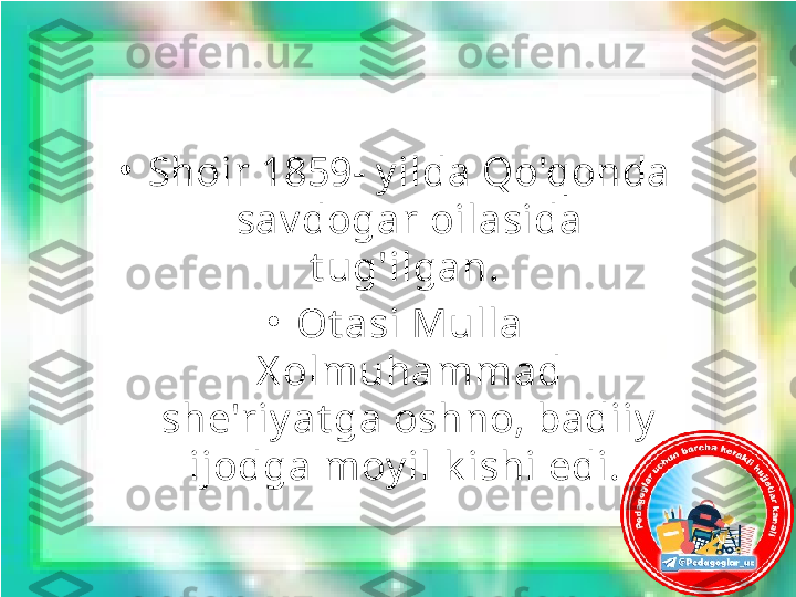 •
Shoir 1859- y ilda Qo'qonda 
sav dogar oilasida 
t ug'ilgan. 
•
Ot asi Mulla 
X olmuhammad 
she'riy at ga oshno, badiiy  
ijodga moy il k ishi edi.  