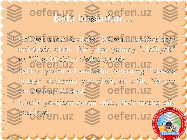 Bola boshidan…
•
Bo'lajak  shoir  dastlabki  ta'limni  mahallasidagi 
maktabda  oladi.  Bir  yilga  yetmay  "Haftiyak" 
va "Chor kitob"ni o'qib tugatadi. 
•
Sakkiz  yoshida  Farididdin  Attorning  "Mantiq 
ut-tayr"  dostonini  yod  oladi,  sal  o'tib,  Navoiy 
mutolaasiga tutinadi. 
•
Kichik  yoshidan  qalam  tutib,  she'r  mashq  qila 
boshlaydi. 